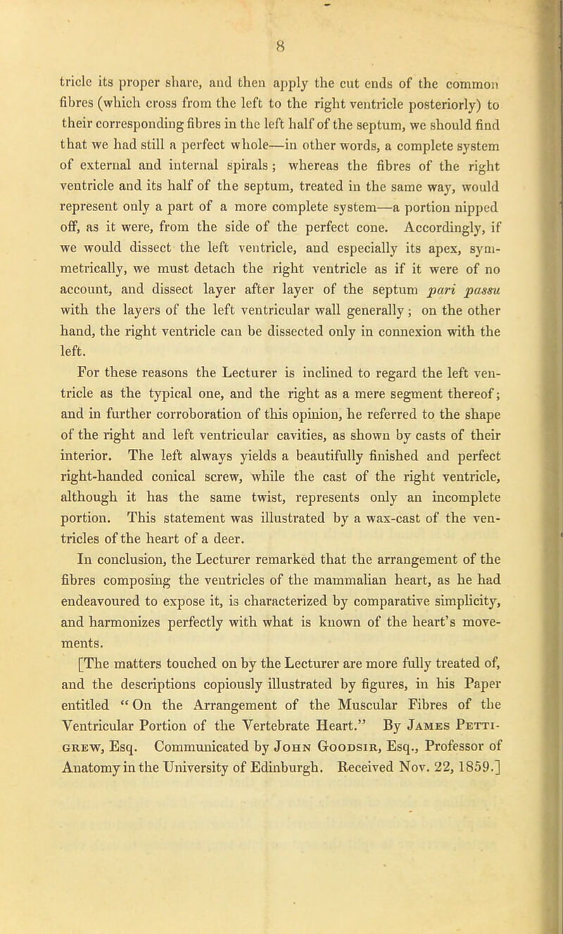 tricle its proper share, aiid then apply the cut ends of the common fibres (which cross from the left to the right ventricle posteriorly) to their corresponding fibres in the left half of the septum, we sliould find that we had still a perfect whole—in other words, a complete System of external and internal spirals ; whereas the fibres of the right ventricle and its half of the septum, treated in the same way, would represent only a part of a more complete System—a portion nipped ofif, as it were, from the side of the perfect cone. Accordingly, if we would dissect the left ventricle, and especially its apex, syni- metrically, we must detach the right ventricle as if it were of no account, and dissect layer after layer of the septum pari passu with the layers of the left ventricular wall generally; on the other hand, the right ventricle can be dissected only in connexion with the left. For these reasons the Lecturer is inclined to regard the left ven- tricle as the typical one, and the right as a mere segment thereof; and in further corroboration of this opinion, he referred to the shape of the right and left ventricular cavities, as shown by casts of their interior. The left always yields a beautifully finished and perfect right-handed conical screw, while the cast of the right ventricle, although it has the same twist, represents only an incomplete portion. This Statement was illustrated by a wax-cast of the ven- tricles of the heart of a deer. In conclusion, the Lecturer remarked that the arrangement of the fibres composing the veutricles of the mammalian heart, as he had endeavoured to expose it, is characterized by comparative simpUcity, and harmonizes perfectly with what is known of the heart's move- ments. [The matters touched on by the Lecturer are more fully treated of, and the descriptions copiously illustrated by figures, in his Paper entitled  On the Arrangement of the Muscular Fibres of the Ventricular Portion of the Vertebrate Heart. By James Petti- GREW, Esq. Communicated by John Goodsir, Esq., Professor of Anatomy in the University of Edinburgh. Received Nov. 22, 1859.]