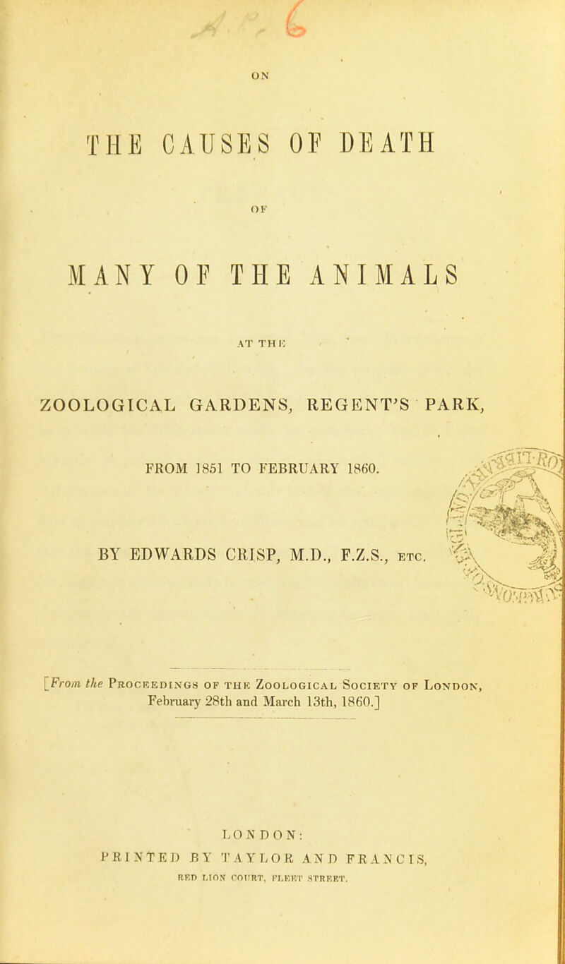 ON THE CAUSES OF DEATH OF MANY OF THE ANIMALS AT TH V. ZOOLOGICAL GARDENS, REGENT'S PARK, FROM 1851 TO FEBRUARY 1860. BY EDWARDS CRISP, M.D., F.Z.S., etc. M \Froin the Frockedixgs of thk Zoological Society of London, February 28th and March 13th, I860.] r. O JS D 0 N : PRINTED BY TAYLOR AND FRANCIS, RED I.ION COURT, FI.KKT STREET.