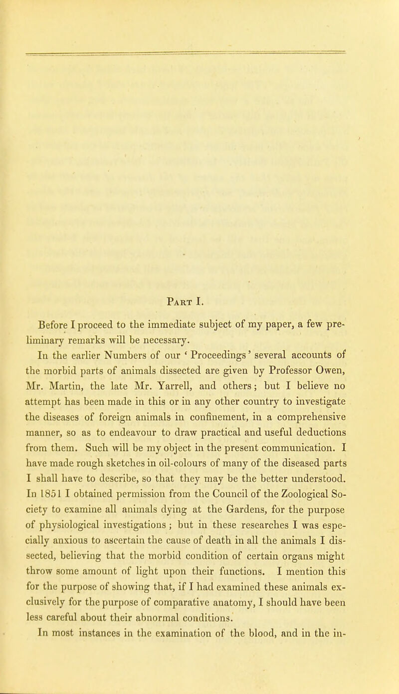 Part I. Before I proceed to the immediate subject of my paper, a few pre- liminary remarks will be necessary. In the earlier Numbers of our ' Proceedings' several accounts of the morbid parts of animals dissected are given by Professor Owen, Mr. Martin, the late Mr. Yarrell, and others; but I believe no attempt has been made in this or in any other country to investigate the diseases of foreign animals in confinement, in a comprehensive manner, so as to endeavour to draw practical and useful deductions from them. Such will be my object in the present communication. I have made rough sketches in oil-colours of many of the diseased parts I shall have to describe, so that they may be the better understood. In 1851 I obtained permission from the Council of the Zoological So- ciety to examine all animals dying at the Gardens, for the purpose of physiological investigations ; but in these researches I was espe- cially anxious to ascertain the cause of death in all the animals I dis- sected, believing that the morbid condition of certain organs might throw some amount of light upon their functions. I mention this for the purpose of showing that, if I had examined these animals ex- clusively for the purpose of comparative anatomy, I should have been less careful about their abnormal conditions. In most instances in the examination of the blood, and in the in-