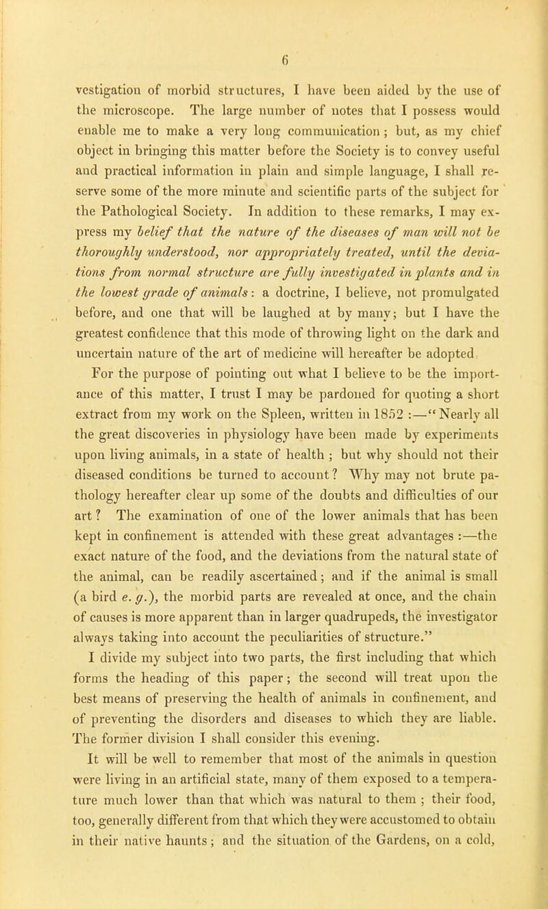 vestigatioii of morbid structures, I have been aided by the use of the microscope. The large number of notes that I possess would enable me to make a very long communication ; but, as my chief object in bringing this matter before the Society is to convey useful and practical information in plain and simple language, I shall re- serve some of the more minute and scientific parts of the subject for the Pathological Society. In addition to these remarks, I may ex- press my belief that the nature of the diseases of man will not be thoroughly understood, nor appropriately treated, until the devia- tions from normal structure are fully investigated in plants and in the lowest grade of animals: a doctrine, I believe, not promulgated before, and one that will be laughed at by many; but I have the greatest confidence that this mode of throwing light on the dark and uncertain nature of the art of medicine will hereafter be adopted. For the purpose of pointing out what I believe to be the import- ance of this matter, I trust I may be pardoned for quoting a short extract from my work on the Spleen, written hi 1852 :—Nearly all the great discoveries in physiology have been made by experiments upon living animals, in a state of health ; but why should not their diseased conditions be turned to account ? Why may not brute pa- thology hereafter clear up some of the doubts and difficulties of our art ? The examination of one of the lower animals that has been kept in confinement is attended with these great advantages :—the exact nature of the food, and the deviations from the natural state of the animal, can be readily ascertained; and if the animal is small (a bird e.g.), the morbid parts are revealed at once, and the chain of causes is more apparent than in larger quadrupeds, the investigator always taking into account the peculiarities of structure. I divide my subject into two parts, the first including that which forms the heading of this paper; the second will treat upon the best means of preserving the health of animals in confinement, and of preventing the disorders and diseases to which they are liable. The former division I shall consider this evening. It will be well to remember that most of the animals in question were living in an artificial state, many of them exposed to a tempera- ture much lower than that which was natural to them ; their food, too, generally different from that which they were accustomed to obtain in their native haunts ; and the situation of the Gardens, on a cold,