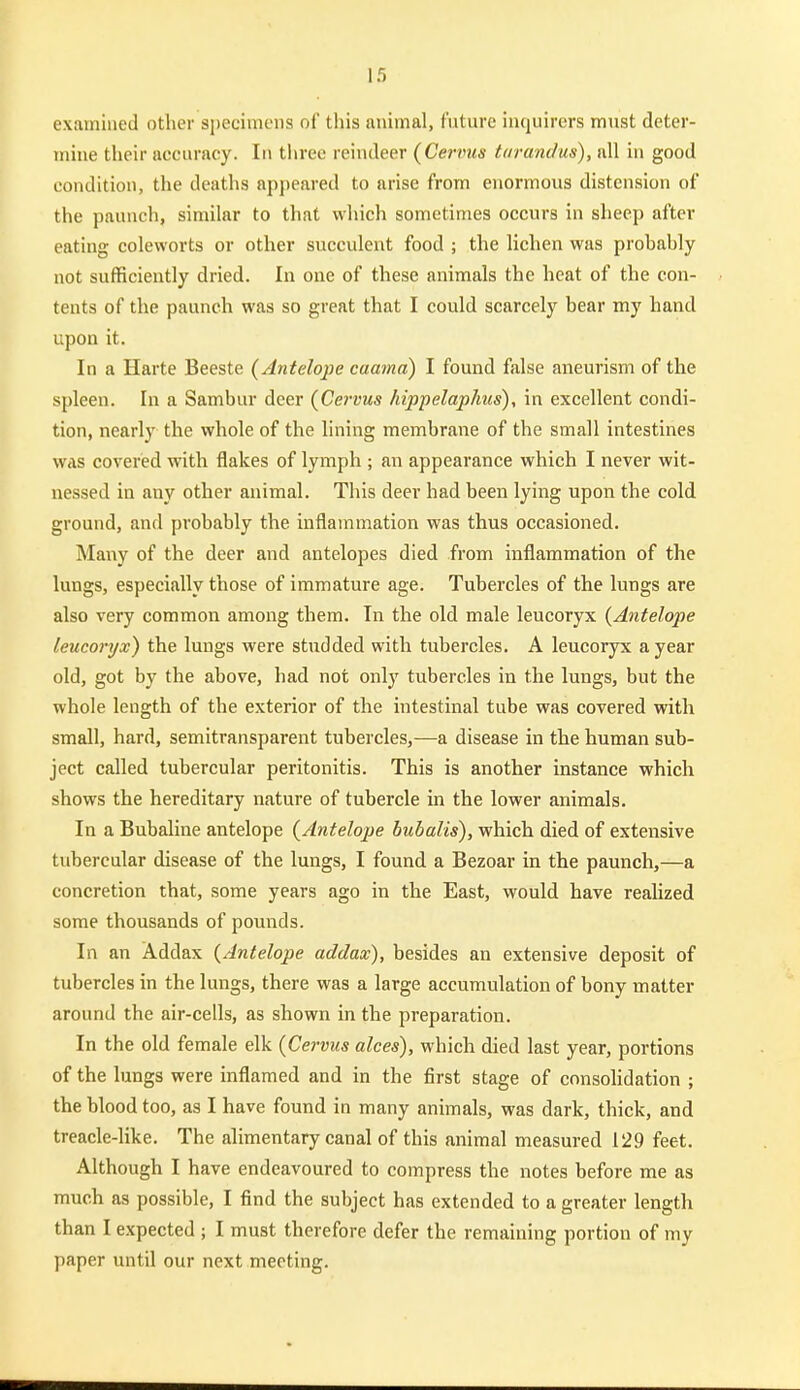 examined other specimens of this animal, fnture inquirers must deter- mine their accuracy. In three reindeer {Cervus tarandus), all in good condition, the deaths ap{)eared to arise from enormous distension of the paunch, similar to that which sometimes occurs in sheep after eating coleworts or other succulent food ; the lichen was probably not sufficiently dried. In one of these animals the heat of the con- tents of the paunch was so great that I could scarcely bear my hand upon it. In a Harte Beeste {Antelope caama) I found false aneurism of the spleen. In a Sambur deer (Cervus hippelaphus), in excellent condi- tion, nearly the whole of the lining membrane of the small intestines was covered with flakes of lymph ; an appearance which I never wit- nessed in any other animal. This deer had been lying upon the cold ground, and probably the inflammation was thus occasioned. Many of the deer and antelopes died from inflammation of the lungs, especially those of immature age. Tubercles of the lungs are also very common among them. In the old male leucoryx {Antelope leucoryx) the lungs were studded with tubercles. A leucoryx a year old, got by the above, had not only tubercles in the lungs, but the whole length of the exterior of the intestinal tube was covered with small, hard, semitransparent tubercles,—a disease in the human sub- ject called tubercular peritonitis. This is another instance which shows the hereditary nature of tubercle in the lower animals. In a Bubaline antelope {Antelope bubalis), which died of extensive tubercular disease of the lungs, I found a Bezoar in the paunch,—a concretion that, some years ago in the East, would have realized some thousands of pounds. In an Addax {Antelope addax), besides an extensive deposit of tubercles in the lungs, there was a large accumulation of bony matter around the air-cells, as shown in the preparation. In the old female elk {Cervus alces), which died last year, portions of the lungs were inflamed and in the first stage of consolidation ; the blood too, as I have found in many animals, was dark, thick, and treacle-like. The alimentary canal of this animal measured 129 feet. Although I have endeavoured to compress the notes before me as much as possible, I find the subject has extended to a greater length than I expected ; I must therefore defer the remaining portion of my paper until our next meeting.