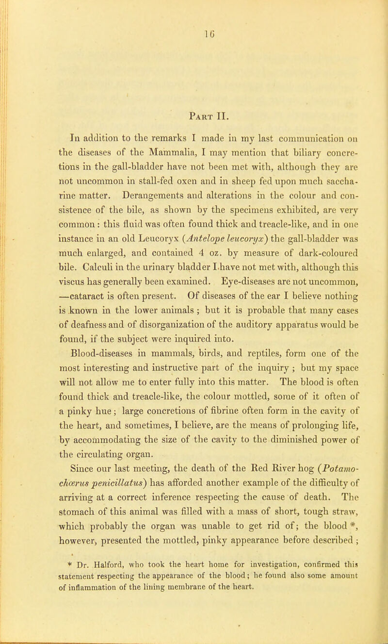 Part II. In addition to the remarks I made in my last communication on the diseases of the Mammalia, I may mention that biliary concre- tions in the gall-bladder have not been met with, although they are not uncommon in stall-fed oxen and in sheep fed upon much saccha- rine matter. Derangements and alterations in the colour and con- sistence of the bile, as shown by the specimens exhibited, are very common : this fluid was often found thick and treacle-like, and in one instance in an old Leucoryx {Antelope leucoryx) the gall-bladder was much enlarged, and contained 4 oz. by measure of dark-coloured bile. Calculi in the urinary bladder I.have not met with, although this viscus has generally been examined. Eye-diseases are not uncommon, —cataract is often present. Of diseases of the ear I beheve nothing is .known in the lower animals ; but it is probable that many cases of deafness and of disorganization of the auditory apparatus would be found, if the subject were inquired into. Blood-diseases in mammals, birds, and reptiles, form one of the most interesting and instructive part of the inquiry ; but my space will not allow me to enter fully into this matter. The blood is often found thick and treacle-like, the colour mottled, some of it often of a pinky hue; large concretions of fibrine often form in the cavity of the heart, and sometimes, I believe, are the means of prolonging life, by accommodating the size of the cavity to the diminished power of the circulating organ. Since our last meeting, the death of the Red River hog (Potamo- choerns penicillatus) has afforded another example of the difficulty of arriving at a correct inference respecting the cause of death. The stomach of this animal was filled with a mass of short, tough straw, which probably the organ was unable to get rid of; the blood *, however, presented the mottled, pinky appearance before described ; * Dr. Halford, who took the heart home for investigation, confirmed this statement respecting the appearance of the blood; he found also some amount of inflammation of the lining membrane of the heart.