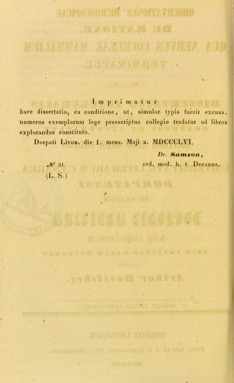 1 m p r i m a t u r liaec dissertatio, ea conditione, ut, simulac typis fuerit excusa, numerus exemplorum lege praescriptns collegio tradatur ad libros explorandos constituto. Dorpati Livon. die i. mens. Maji a. MDCCCLVI. Dr. Mamston, Jtf 91. ord. med. b. t. Decanus. (L.S.) •