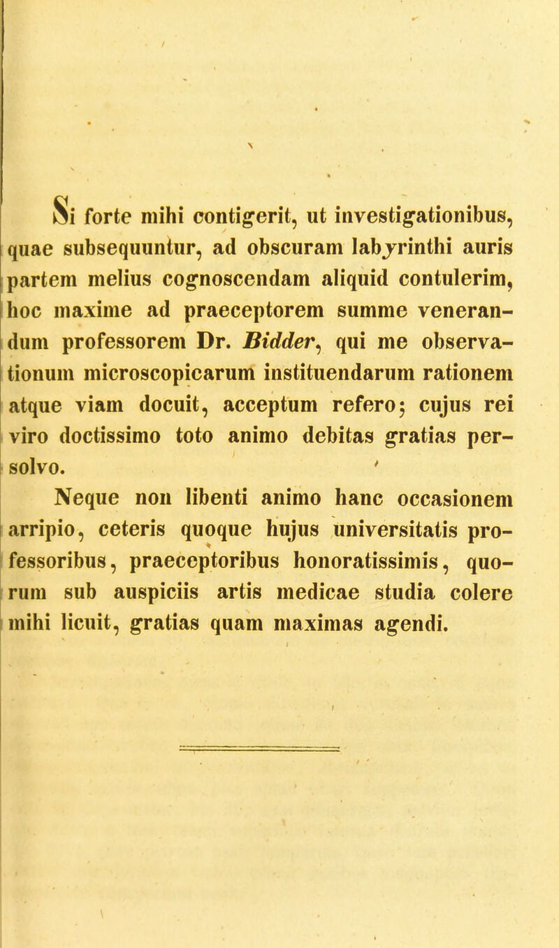 / Si forte mihi contigerit, ut investigationibus, quae subsequuntur, ad obscuram labjrinthi auris partem melius cognoscendam aliquid contulerim, hoc maxime ad praeceptorem summe veneran- dum professorem Dr. Bidder, qui me observa- tionum microscopicarum instituendarum rationem atque viam docuit, acceptum refero; cujus rei viro doctissimo toto animo debitas gratias per- solvo. ' Neque non libenti animo hanc occasionem arripio, ceteris quoque hujus universitatis pro- fessoribus, praeceptoribus honoratissimis, quo- rum sub auspiciis artis medicae studia colere mihi licuit, gratias quam maximas agendi.