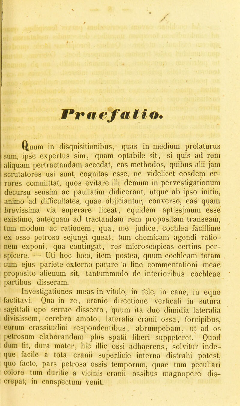 Praefatio. QjUiim in disquisitionibus, quas in medium prolaturus sum, ipse cxpertus sim, quam optabile sit, si quis ad rem aliquam pertractandam accedat, eas methodos, quibus alii jam scrutatores usi sunt, cognitas esse, ne videlicet eosdem er- rores committat,. quos evitare illi demum in pervestigationum decursu sensim ac paullatim didicerant, utque ab ipso initio, animo ad difficultates, quae objiciantur, converso, eas quam brevissima via superare liceat, equidem aptissimum esse existimo, antequam ad tractandam rem propositam transeam, tum modum ac rationem, qua, me judice, cochlea facillime ex osse petroso sejungi queat, tum chemicam agendi ratio- nem exponi, qua contingat, res microscopicas certius per- spicere. — Uti hoc loco, item poslea, quum cochleam totam cum ejus pariete externo parare a fine commentationi meae proposito alienum sit, tantummodo de interioribus cochleae partibus disseram. Investigationes meas in vitulo, in fele, in cane, in equo factitavi. Qua in re, cranio directione verticali in sutura sagittali opc serrae dissecto, quum ita duo dimidia lateralia divisisscm, cerebro amoto, latcralia cranii ossa, forcipibus, eorum crassitudini respondenlibus, abrumpebam, ut ad os pelrosum elaborandum plus spatii liberi suppeteret. Quod dum fit, dura mater, hic illic ossi adhaerens, solvitur inde- que facile a tota cranii superficie interna distrahi potest, quo facto, pars petrosa ossis temporum, quae tum peculiari colore tum duritie a vicinis cranii ossibus magnopere dis- crepat-, in conspectum venil.