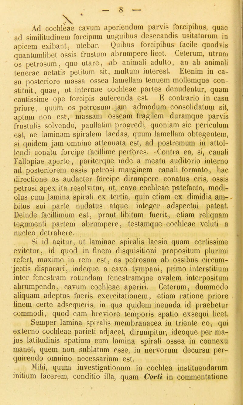 Ad cochleae cavum aperiendum parvis forcipibus, quae ad similitudinem forcipum unguibus desecandis usitatarum in apicem exibant, utebar. Quibus forcipibus facile quodvis quantumlibet ossis frustum abrumpere licet. Ceterum, utrum os petrosum, quo utare, ab animali adulto, an ab animali tenerae aetatis petitum sit, multum interest. Etenim in ca- su posteriore massa ossea Iamellam tenuem mollemque con- stituit, quae, ut internae cochleae partes denudentur, quam cautissime ope forcipis auferenda est. E contrario in casu priore, quum os petrosum jam admodum consolidatum sit, aptum non est, massam osseam fragilem duramque parvis frustulis solvendo, paullatim progredi, quoniam sic periculum est, ne laminam spiralem laedas, quum lamellam obtegentem, si quidem. jam omnino attenuata est, ad postremum in attol- lendi conatu forcipe facillime perfores. -Contra ea, si, canali Fallopiae aperto, pariterque inde a meatu auditorio interno ad posteriorem ossis petrosi marginem canali formato, hac directione os audacter forcipe dirumpere conatus eris, ossis petrosi apex ita resolvitur, ut, cavo cochleae patefacto, modi- oliis cum lamina spirali ex terlia, quin etiam ex dimidia am- bitus sui parte nudatus atque integer adspectui pateat. Deinde facillimum est, prout libitum fuerit, etiam reliquam tegumenti partem abrumpere, testamque cochleae veluti a nucleo detrahere. Si id agitur, ut laminae spiralis laesio quam certissime evitetur, id quod in finem clisquisitioni propositum plurimi refert, maxime in rem est, os petrosum ab ossibus circum- jectis disparari, indeque a cavo tympani, primo interstitium inter fenestram rotundam fenestramque ovalem interpositum abrumpendo, cavum cochleae aperiri. Ceterum, dumraodo aliquam adeptus fueris exercitationem, etiam ratione priore finem certe adsequeris, in qua quidem ineunda id praebetur commodi, quod eam breviore temporis spatio exsequi licet. Semper lamina spiralis membranacea in triente eo, qui externo cochleae parieti adjacet, dirumpitur, ideoque per ma- jus latitudinis spatium cum lamina spirali ossea in connexu manet, quem non sublatum esse, in nervorum decursu per- quirendo omnino necessarium est. Mihi, quum investigationum in cochlea instituendarum initium facerem, conditio illa, quam Corti in commentatione