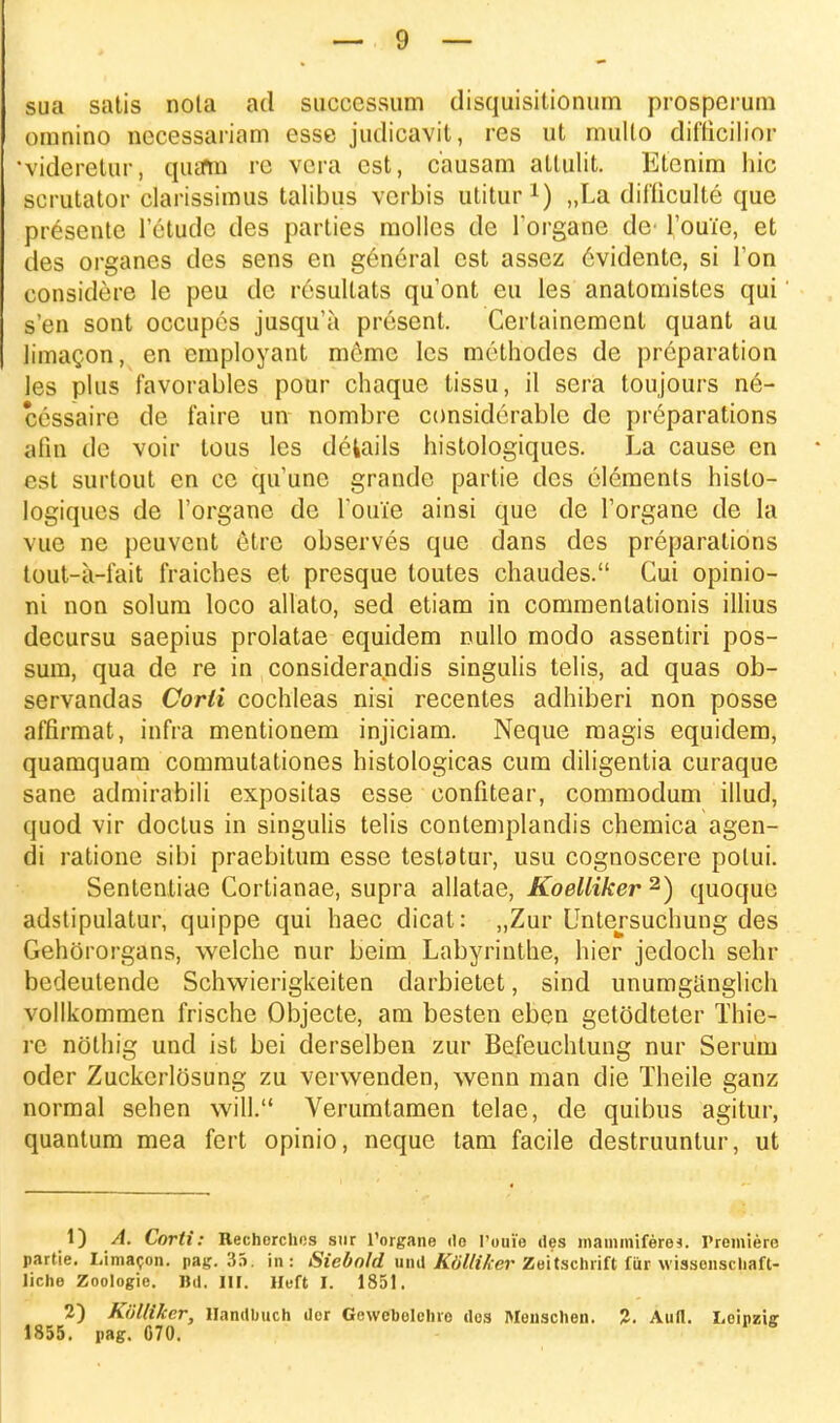 sua satis nola ad succcssum disquisitionum prospcrum oranino necessariam esse judicavit, res ut rnullo difticilior 'videretur, quatn rc vera cst, causam attulit. Etenim hic scrutator clarissimus talibus verbis utitur1) „La difliculte que presente l'etudc des parties molles de Torgane de^ 1'oui'e, et des organes des sens en g6neral est assez 6vidente, si l'on eonsidere le peu dc resullats quont eu les anatomistes qui s'en sont occupes jusqu'a present. Certainement quant au limacon, cn cmployant me?mc lcs methodes de preparation les plus favorables pour chaque tissu, il sera toujours n6- cessaire de faire un nombre considerable de pr^parations afin de voir tous les dekails histologiques. La cause en cst surtout cn cc quunc grande partie dcs clements histo- logiques de 1'organe de rouie ainsi que de 1'organe de la vue ne peuvent etre observes que dans des preparations tout-a-1'ait fraiches et presque toutes chaudes. Cui opinio- ni non solum loco allato, sed etiam in commenlationis illius decursu saepius prolatae equidem nullo modo assentiri pos- sum, qua de re in considerandis singulis telis, ad quas ob- servandas Corli cochleas nisi recentes adhiberi non posse affirmat, infra mentionem injiciam. Neque magis equidem, quamquam commutationes histologicas cum diligentia curaque sane admirabili expositas esse confitear, commodum illud, quod vir doctus in singulis telis contemplandis chemica agen- di ratione sibi praebitum esse testatur, usu cognoscere potui. Sententiae Cortianae, supra allatae, Koelliker 2) quoque adstipulatur, quippe qui haec dicat: „Zur Untersuchung des Gehororgans, welche nur beim Labyrinthe, hier jedoch sehr bedeutende Schwierigkeiten darbietet, sind unumganglich vollkommen frische Objecte, am besten eben getodteter Thie- re nothig und ist bei derselben zur Befeuchtung nur Serum oder Zuckerlosung zu verwenden, wenn man die Theile ganz normal sehen will. Verumtamen telae, de quibus agitur, quantum mea fert opinio, neque tam facile destruuntur, ut 1) A. Corti: Recherchos sur 1'organe rto l'oui'o des mammiferea. Premiere partie. Limacon. pag. 35. in: Siebnld und K&lliker Zeitschrift fiir wissenschaft- liche Zoologie. Bd. III. Heft I. 1851. 2) Kiilliker, Handbuch dor Gewcbolchro dos Menschen. 2. Auft. Loipzig 1855. pag. 070.