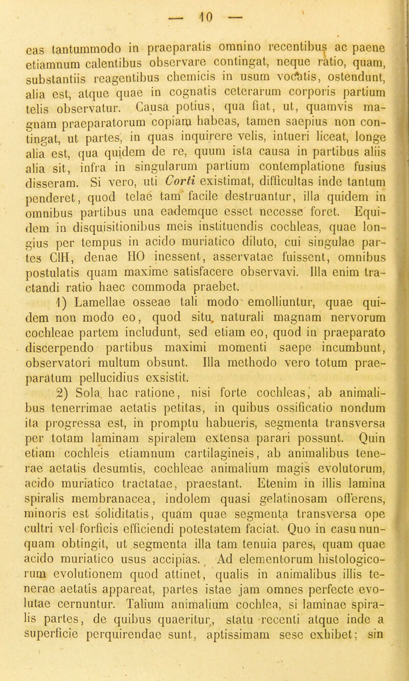 eas tantummodo in praeparatis omnino recentibus ac paene etiamnura calentibus obscrvare contingat, neque ratio, quam, substantiis reagentibus chemicis in usum voCatis, ostendunt, alia est, atque quae in cognatis cetcrarum corporis partium telis observatur. Causa potius, qua fiat, ut, quamvis ma- gnam pracparatorum copiaru habcas, tamen saepius non con- tingat, ut partes, in quas inquircre velis, intueri liceat, longe alia est, qua quidem de re, quura ista causa in partibus aliis alia sit, infra in singularum partiura contemplatione fusius disseram. Si vero, uti Corti existimat, difficultas inde tantura penderet, quod telae tam facile destruantur, illa quidem in omnibus partibus una eademque csset necesse forct. Equi- dem in disquisitionibus meis instituendis cochleas, quae lon- gius per tcmpus in acido muriatico diluto, cui singulae par- tes CIH, denae HO inessent, asservatae fuisscnt, omnibus postulatis quam maxime satisfacere observavi. Illa enim tra- ctandi ratio haec commoda praebet. 1) Lamellae osseae tali modo emolliuntur, quae qui- dem non modo eo, quod situ, naturali magnam nervorum cochleae partem includunt, sed etiam eo, quod in praeparato discerpendo partibus maximi momenti saepe incumbunt, observatori multum obsunt. Illa methodo vero totum prae- paratum pellucidius exsistit. 2) Sola. hac ratione, nisi forte cochleas, ab animali- bus tenerrimae aetatis petitas, in quibus ossificatio nondum ita progressa est, in promptu habueris, segmenta transversa per totam laminam spiralem extensa parari possunt. Quin etiam cochleis etiamnum cartilagineis, ab animalibus tene- rae aetatis desumtis, cochleae animalium magis evolutorum, acido muriatico tractatae, praestant. Etenim in illis lamina spiralis membranacea, indolem quasi gelatinosam oflerens, minoris est soliditatis, quam quae segmenta transversa ope cultri vel forficis efficiendi potestatem faciat. Quo in casu nun- quam obtingil, ut segmenta illa tam tenuia paresj quam quae acido muriatico usus accipias. _ Ad elementorum hislologico- rum evolutionem quod attinet, qualis in animalibus illis te- nerae aetatis appareat, partes istae jam omnes perfecte evo- lutae cernuntur. Talium animalium cochlea, si laminae spira- lis partes, de quibus quaeritur, statu reccnli atque indc a superficie pcrquirendae sunt, aptissimam sesc cxhibet; sin