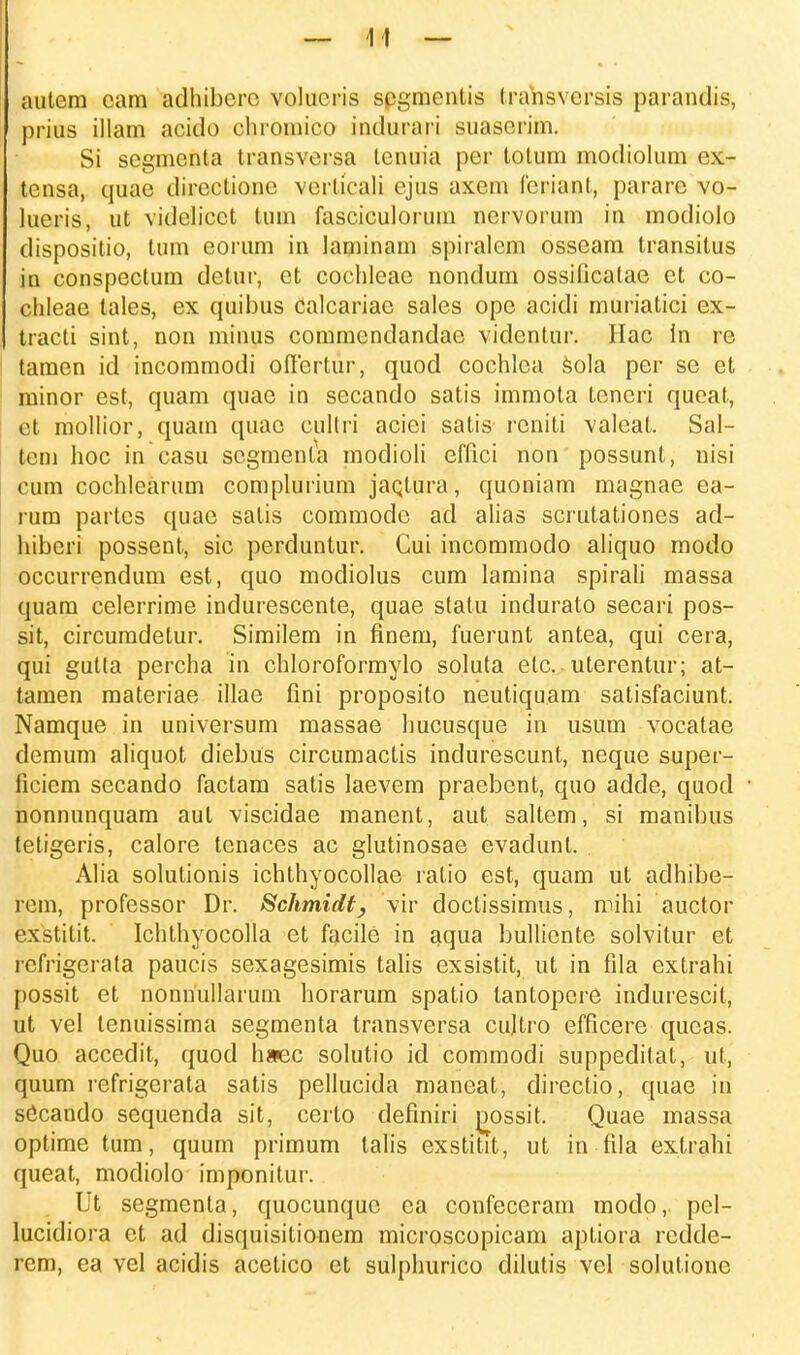 autem cam adhibcre volucris scgmcntis trahsversis parandis, prius illam acido chromico indurari suaserim. Si segmenta transversa lenuia per totum modiolum esb tensa, quae direclionc verticali ejus axem fcriant, parare vo- lueris, ut videlicct tum fasciculorum ncrvorum in modiolo dispositio, tum eorum in laminam spiralem osseam transitus in conspectum detur, et cochleae nondum ossificatae et co- chleae lales, ex quibus Calcariae sales ope acidi muriatici ex- tracti sint, non minus commendandae videntur. Hac In re tamen id incommodi offertur, quod cochlca sola per se et minor est, quam quae in secando satis immota tcneri qucat, ct mollior, quam quac cultri aciei satis reniti valeat. Sal- tem hoc in casu scgmenta modioli effici non possunt, nisi cum cochlearum complurium jaqtura, quoniam magnae ea- rum partcs quae satis commode ad alias scrutationes ad- hiberi possent, sic perduntur. Cui incommodo aliquo modo occurrendum est, quo modiolus cum lamina spirali massa quam celerrime indurescente, quae statu indurato secari pos- sit, circumdetur. Similem in finem, fuerunt antea, qui cera, qui gutta percha in chloroformylo soluta elc. uterentur; at- tamen materiae illae fini proposito neutiquam satisfaciunt. Namque in universum massae Imcusque in usum vocatae demum aliquot diebus circumactis indurescunt, neque super- ficiem secando factam satis laevem praebent, quo adde, quod nonnunquam aut viscidae manent, aut saltem, si manibus tetigeris, calore tenaces ac glutinosae evadunt. Alia solutionis ichthyocollae ratio est, quam ut adhibe- rem, professor Dr. Schmidt, vir doctissimus, mihi auctor exstitit. Ichthyocolla et facile in aqua bulliente solvitur et rcfrigerata paucis sexagesimis talis exsistit, ut in fila extrahi possit et nonnullarum horarum spatio tantopere indurescil, ut vel tenuissima segmenta transversa cujtro efficere queas. Quo accedit, quod h»ec solutio id commodi suppeditat, ut, quum refrigerata satis pellucida maneat, directio, quae in sficando sequenda sit, certo definiri j^ossit. Quae massa optime tum, quum primum talis exstitit, ut in fila extrahi queat, modiolo imponitur. Ut segmenta, quocunquc ca confeceram modo,. pel- lucidiora et ad disquisitionem microscopicam aptiora redde- rem, ea vel acidis acelico et sulphurico clilutis vel solutione