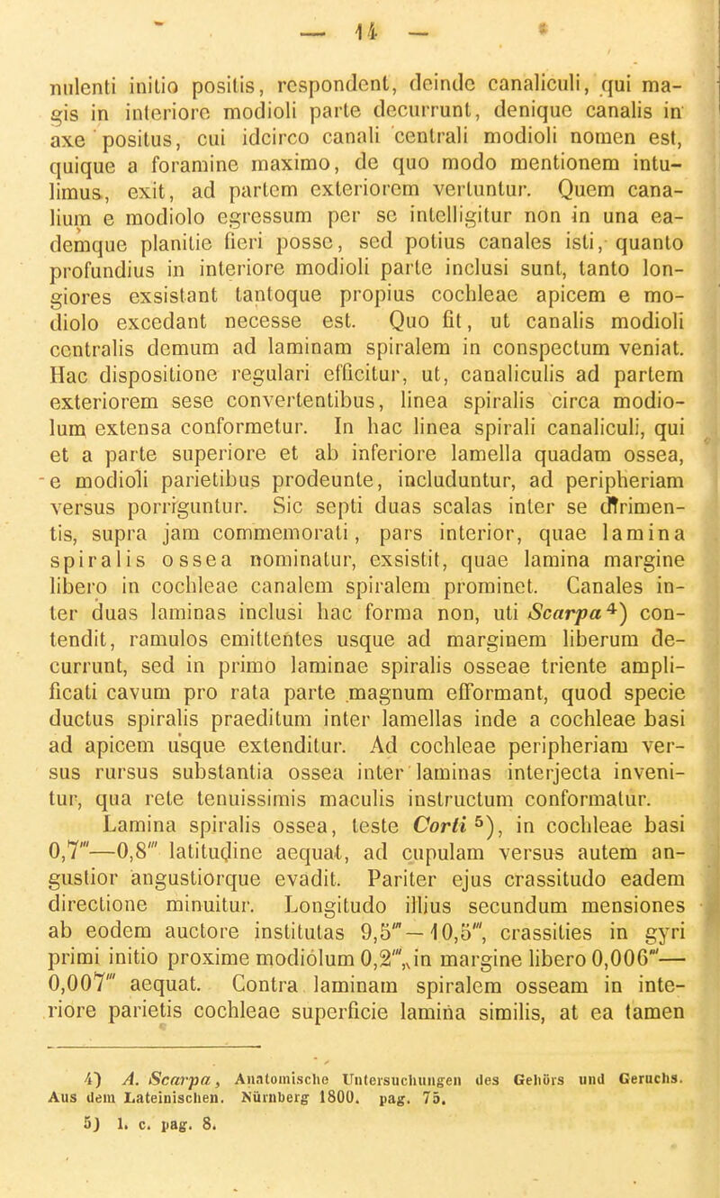 nulenti initio positis, rcspondcnt, deindc canaliculi, qui ma- gis in interiorc modioli parte decurrunt, denique canalis iri axe positus, cui idcirco canali centrali modioli nomen est, quique a foramine maximo, de quo modo mentionem intu- limus, exit, ad partcm exteriorcm vertuntur. Quem cana- lium e modiolo egrcssum per sc intelligitur non in una ea- demque planitie fieri possc, sed potius canales isti, quanto profundius in interiore modioli parte inclusi sunt, tanto lon- giores exsistant tantoque propius cochleae apicem e mo- diolo excedant necesse est. Quo fit, ut canalis modioli ccntralis demum ad laminam spiralem in conspectum veniat. Hac dispositione regulari cfficitur, ut, canaliculis ad partem exteriorem sese convertentibus, linea spiralis circa modio- lum extensa conformetur. In hac linea spirali canaliculi, qui et a parte superiore et ab inferiore lamella quadam ossea, e modioli parietibus prodeunte, includuntur, ad peripheriam versus porriguntur. Sic septi duas scalas inler se cffrimen- tis, supra jam commemorati, pars interior, quae lamina spiralis ossea nominatur, exsistit, quae lamina margine libero in cochleae canalcm spiralem prominct. Canales in- ter duas laminas inclusi hac forma non, uti Scarpa^) con- tendit, ramulos emittentes usque ad marginem hberum de- currunt, sed in primo laminae spiralis osseae triente ampli- ficati cavuni pro rata parte magnum efformant, quod specie ductus spiralis praeditum inter lamellas inde a cochleae basi ad apicem usque extenditur. Ad cochleae peripheriam ver- sus rursus substantia ossea inter laminas interjecta inveni- tur, qua rete tenuissimis maculis iustructum conformatur. Lamina spiralis ossea, teste Corli5), in cochleae basi 0,7'—0,8' latitucline aequat, ad cupulam versus autem an- gustior angustiorque evadit. Pariter ejus crassitudo eadem directione minuitur. Longitudo illius secundum mensiones ab eodem auctore institutas 9,5'—10,5', crassities in gyri primi initio proxime modiolum 0,2',Jn margine libero 0,006'— 0,007' aequat. Contra laminam spiralem osseam in inte- riore parietis cochleae superficie lamiria similis, at ea tamen 4) A. Scarpa, Anatoinische Untersuchungen des Gehiirs und Geruchs. Aus dem Lateinischen. Niirnberg 1800. pag. 75.