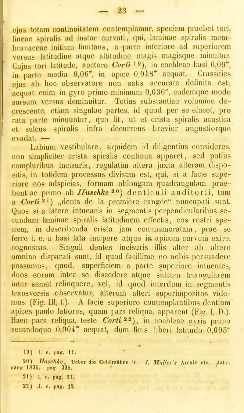 cjus totam continuitatcm contemplamur, speciem praebet tori, lineae spiralis ad instar curvati, qui, laminae spiralis mcm- branaceac initium limitans, a parte inferiore ad supcriorem versus latitudine atque altitudine magis magisque minuitur. Cujus tori latitudo, auctore Corti 19), in cochleae basi 0,09', in parte media 0,06', in apice 0,048 aequat. Crassities ejus ab hoc observatore non satis accurale definita est; aequat enim in gyro primo minimum 0,036', eodemque modo sursum versus deminuitur. Totius substantiac volumine de- crescentc, etiam singulae partes, id quod per se elucet, pro rata parte minuuntur, quo fit, ut ct crista spiralis acustica et sulcus spiralis infra decurrcns brevior angustiorque evadat. — Labium vestibularc, siquidem id diligenlius consideres, non simpliciter crista spiralis continua apparet, sed potius compluribus incisuris, regulatim altera juxta alteram dispo- sitis, in totidem processus divisum est, qui, si a facie supe- riore eos adspicias, formam oblongam quadrangulam prae- bent ac primo ab Huschke 20) denticuli auditorii, tum a Corli21) „dents de la premiere rangec nuncupati sunt. Quos si a latere intuearis in segmentis perpendicularibus se- cundum laminae spiralis Iatitudinem effectis, eos rostri spe- ciem, in describenda crista jam commemoratam, prae se ferre i. e. a basi lata incipere atque ia apicem curvum exire, cognoscas. Singuli dentes incisuris illis aller ab altero omnino disparati sunt, id quod facillime eo nobis persuadere possumus, quod, superficiem a parte superiore inluenles, duos eorum inter se discedere atque sulcum triangularem inter semet relinquere, vel, id quod inlerdum in segmentis transversis observatur, alterum alteri superimpositos vide- mus (Fig. III, f.). A facie superiore contemplantibus dentium apices paulo laliores, quam \ars reliqua, apparent (Fig. I, D.). Haec pars reliqua, teste Corti22), in cochleae gyris primo secundoque 0,004' aequat, dum finis liberi latitudo 0,005' 19) 1. c. pag. n. 20) Huschhe, Uober die Gehiirzalme in: J. Miillefs Archiv etc. Jalir- gaiig 1835. jiag. 335. 2IJ 1. c. pag. II.