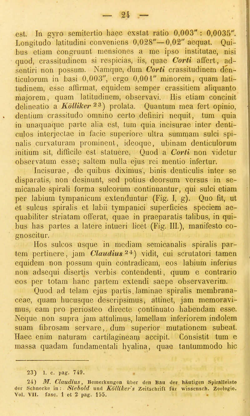 est. In gyro semitertio haec cxstat ralio 0,003' : 0,0035'. Longitudo latituclini conveniens 0,028'—0,02' aequat. Qui- bus etiam congruunt mensiones a me ipso institutae, nisi quod, crassitudinem si rcspicias, iis, quae Corti affert, ad- sentiri non possum. Namquc, dum Corti crassitudinem den- ticulorum in basi 0,003', ergc 0,001' minorem, quam lati- tudinem, essc affirmat, equidem semper crassitiem aliquanto majorem, quam latitudinem, observavi. Ilis etiam concinit delineatio a Kdlliker 23) prolata. Quantum mea fert opinio, dentium crassituclo omnino certo defmiri nequit, tum quia in unaquaque parte alia est, lum quia incisurae inter denti- culos interjectae in facic superiore ultra summam sulci spi- nalis curvaturam prominent, ideoquc, ubinam denticulorum initium sit, difficile est statuerc. Quocl a Corli non videlur observatum esse; saltem nulla ejus rei mentio infertur. Incisurae, de quibus diximus', binis denticulis inter se disparatis, non desinunt, sed potius deorsum versus in se- micanale spirali forma sulcorum continuantur, qui sulci etiam per labium tympanicum extenduntur (Fig. I, g). Quo fit, ut et sulcus spiralis et labii tympanici superficies speciem ae- quabiliter striatam ofFerat, quae in praeparatis talibus, in qui- bus has partes a latere intueri licet (Fig. III.), manifesto co- gnoscitur. Hos sulcos usque in mediam semicanalis spiralis par- tem pertinere, jam Claudius 24) vidit, cui scrutatori tamen equidem non possum quin contradicam, eos labium inferius non adsequi clisertis verbis contendenti, quum e contrario eos per totam hanc partem extendi saepe observaverim. Quod ad telam ejus partis. laminae spiralis membrana- ceae, quam hucusque descripsimus, attinet, jam memoravi- mus, eam pro periosteo directe continuato habendam esse. Neque non supra jam attulimus, lamellam inferiorem indolem suam fibrosam servare, dum superior mutationem subeat, Haec enim naturam cartilagineam accipit, Consistit tum e massa quadam fundamentali hyalina, quae tantummodo hic 23) 1. c. pag. 749. 24) M. Claudius, Bemerkungon iiber den Bau der hautigen Sjiiralleiste der Schnecke in: Siebold nnd Kollikers Zeitschrift fur wissensch. Zoologie. Vol. VH. fasc. 1 et 2 pag. 155.