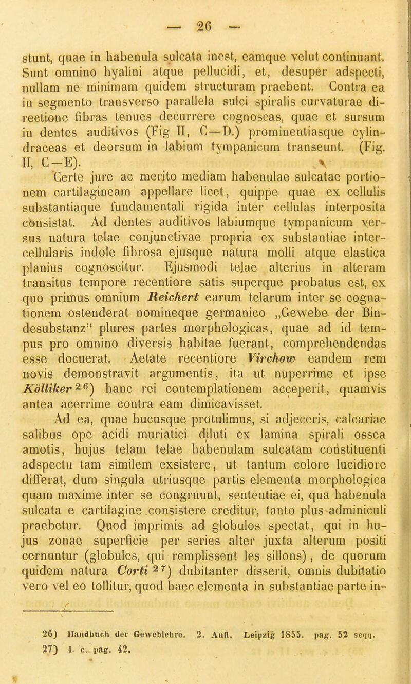 stunt, quae in habenula sulcala inest, eamque velut continuant. Sunt omnino hyalini alque pellucidi, et, desuper adspecti, nullam ne minimam quidem structuram praebent. Contra ea in segmento transverso parallela sulci spiralis curvaturae di- rectionc fibras tenues decurrere cognoscas, quae et sursum in dentes auditivos (Fig II, C—D.) prominentiasque cylin- draceas et deorsum in labium tympanicum transeunt, (Fig. II, C-E). V Ccrte jure ac merito mediam habenulae sulcatae portio- nem cartilagineam appellare licet, quippc quae ex cellulis substantiaque fundamentali rigida inter cellulas interposita consislat. Ad denles auditivos labiumque tympanicum ver- sus nalura telae conjunctivae propria cx substantiae inter- cellularis indole fibrosa ejusque natura molli atque elastica planius cognoscitur. Ejusmodi tejae alterius in allcram transitus tempore recentiore satis superque probatus est, ex quo primus omnium Reichert earum telarum inter se cogna- tionem ostenderat nomineque germanico „Gewebe der Bin- desubstanz plures partes morphologicas, quae ad id tem- pus pro omnino diversis habitae fuerant, comprehendendas esse docuerat. Aetate recentiore Virchow eandem rem novis demonstravit argumentis, ita ut nuperrime et ipse Kolliker26) hanc rei contemplationem acceperit, quamvis antea acerrime contra eam dimicavisset. Ad ea, quae hucusque protulimus, si adjeceris. calcariae salibus ope acidi muriatici diluti ex lamina spirali ossea amotis, hujus telam telae habenulam sulcatam constituenti adspectu tam similem exsistere, ut tantum colore lucidiore differat, dum singula utriusque partis elementa morphologica quam maxime inter se congruunt, sententiae ei, qua habenula sulcata e cartilagine consistere creditur, tanto plus adminiculi praebetur. Quod imprimis ad globulos spectat, qui in hu- jus zonae superficie per series alter juxta alterum posili cernuntur (globules, qui remplissent les sillons), de quorum quidem natura Corti 2r) dubitanter disseril, omnis dubitatio vero vel eo tollitur, quod haec elementa in substantiae parte in- c 26) Haudbuch der Geweblehre. 2. Aufl. Leipzig 1855. pag. 52 seqq.