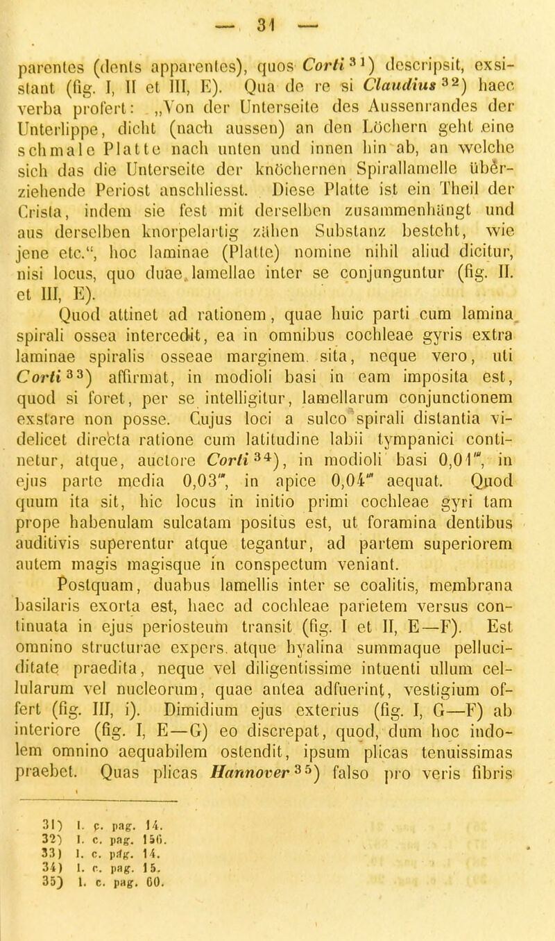 parenles (dents apparenlcs), quos Corti31) descripsit, exsi- slant (fig. I, II et III, E). Qua de re si Claudiu**2) haec verba profert: „Von der Unterscite des Aussenrandes der Unterlippe, dicht (nach aussen) an den Lochern gelit eine schmalc Platte nach unten und innen hin ab, an welche sich das die Unterseite dcr knochcrnen Spirallamelle Uber- ziehende Periost anschliesst. Diese Platte ist ein Theil der Cpista, indem sie fest mit derselben zusammenhangt und aus derselben knorpelarlig zahen Substanz bestcht, wie jcne etc, hoc laminae (Plaltc) nomine nihil aliud dicitur, nisi locus, quo duaejamellac inter se conjunguntur (fig. II. ct III, E). Quod attinet ad rationem, quae huic parti cum lamina. spirali ossea intercedit, ea in omnibus cochleae gyris extra laminae spiralis osseae marginem. sita, neque vero, uli Corft33) affirmat, in modioli basi in eam imposita est, quod si foret, per se intelligitur, lamellarum conjunctionem exsVare non posse. Cujus loci a sulco spirali dislantia vi- delicet directa ralione cum latitudine labii tympanici conti- netur, alque, auctore Cor/i34), in modioli basi 0,01', in ejus partc media 0,03, in apice 0,04' aequat. Quocl quum ita sit, hic locus in initio primi cochleae gyri tam prope habenulam sulcatam positus est, ut foramina dentibus auditivis superentur atque tegantur, ad partem superiorem autem magis magisque in conspectum veniant. Poslquam, duabus lamellis inter se coalitis, membrana basilaris exorta est, haec ad cochleae parietem versus con- tinuata in ejus periosteum transit (fig. I et II, E—F). Est omnino struclurae expcrs. atque hyalina summaque pelluci- ditate praedita, neque vel diligentissime intuenti ullum cel- lularum vel nucleorum, quae antea adfuerint, vestigium of- fert (fig. III, i). Dimidium ejus exterius (fig. I, G—F) ab interiore (fig. I, E—G) eo discrepat, quod, dum hoc indo- lem omnino aequabilem ostendit, ipsum plicas tenuissimas praebet. Quas plicas Hannover^^) falso pro veris fibris 31) l. p. pag. 14. 32) I. c. pagr. 151». 33) 1. c. pifg. 14. 34) 1. c. pag. 15.