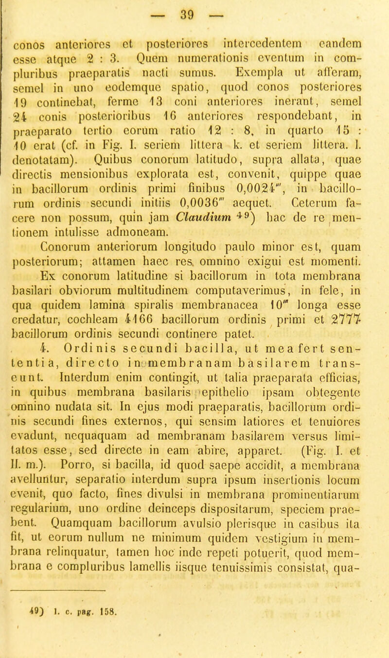 conos antcriorcs ct posteriorcs interccdentem candem esse atque 2 : 3. Quem numerationis cventum in com- pluribus praeparatis nacti sumus. Excmpla ut atFeram, semel in uno eodemquc spatio, quod conos posteriores 19 continebat, ferme 13 coni anteriores inerant, scmel 24 conis posterioribus 16 antcriores respondebant, in praeparato tertio corum ratio 12 : 8, in quarto 15 : 10 erat (cf. in Fig. I. seriem littera k. et seriem littera. 1. denotatam). Quibus conorum latitudo, supra allata, quae directis mensionibus explorata est, convenit, quippe quae in bacillorum ordinis primi finibus 0,0024', in bacillo- rum ordinis sccundi initiis 0,0036' aequet. Cetcrum fa- cere non possum, quln jam Claudium 49) hac de re men- tionem intulisse admoneam. Conorum anteriorum longitudo paulo minor est, quam posteriorum; attamen haec res. omnino exigui est momenti. Ex conorum latitudine si bacillorum in tota membrana basilari obviorum multitudinem computaverimus, in fele, in qua quidem lamina spiralis membranacea 10' longa esse credatur, cochleam 4166 bacillorum ordinis primi et 2777- bacillorum ordinis secundi continere patet. 4. Ordinis secundi bacilla, ut meafert sen- tentia, directo in membranam basilarem trans- eunt. Interdum enim contingit, ut talia praeparata efficias, in quibus membrana basilaris epithelio ipsam obtegentc omnino nudata sit. In ejus modi praeparatis, bacillorum ordi- nis secundi fines externos, qui sensim latiores et tenuiores evadunt, nequaquam ad membranam basilarem versus limi- tatos esse, sed directe in eam abire, apparct. (Fig. I. et II. m.). Porro, si bacilla, id quod saepe accidit, a membrana avellunlur, separatio interdum supra ipsum inserlionis locum evenit, quo facto, fines divulsi in membrana prominentiarum regularium, uno ordine deinceps dispositarum, speciem prae- bent. Quamquam bacillorum avulsio plcrisque in casibus ila fit, ut eorum nullum ne minimum quidem vcstigium in mem- brana relinquatur, tamen hoc indc repeti potuerit, quod mem- brana e compluribus lamellis iisque lenuissimis consistat, qua-