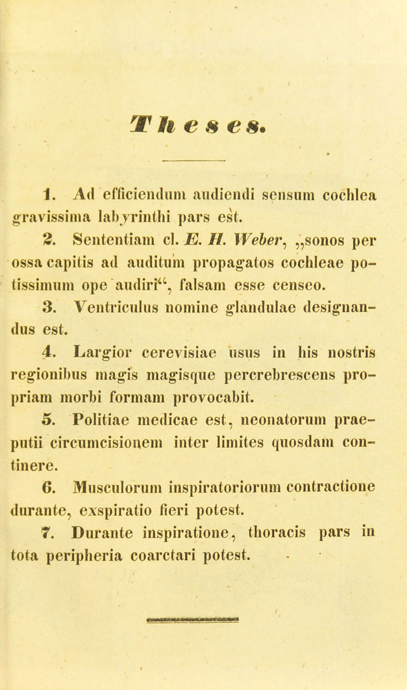 T H e & e s. 1. Ad efficiendum audiendi sensum cochlea gravissima labyrinthi pars est. 2. Sententiam cl. E. H. Weber, „sonos per ossacapitis ad auditum propagatos cochleae po- tissimum ope audiriu, falsam esse censeo. 3. Ventriculus nomine glandulae desigiian- dus est. 4. Largior cerevisiae usus in his nostris regionibus magis magisque percrebrescens pro- priam morbi formam provocabit. 5. Politiae medicae est, neonatorum prae- putii circumcisionem inter limites quosdam con- tinere. 6. Musculorum inspiratoriorum contractione durante, exspiratio fieri potest. 7. Durante inspiratione, thoracis pars in tota peripheria coarctari potest.