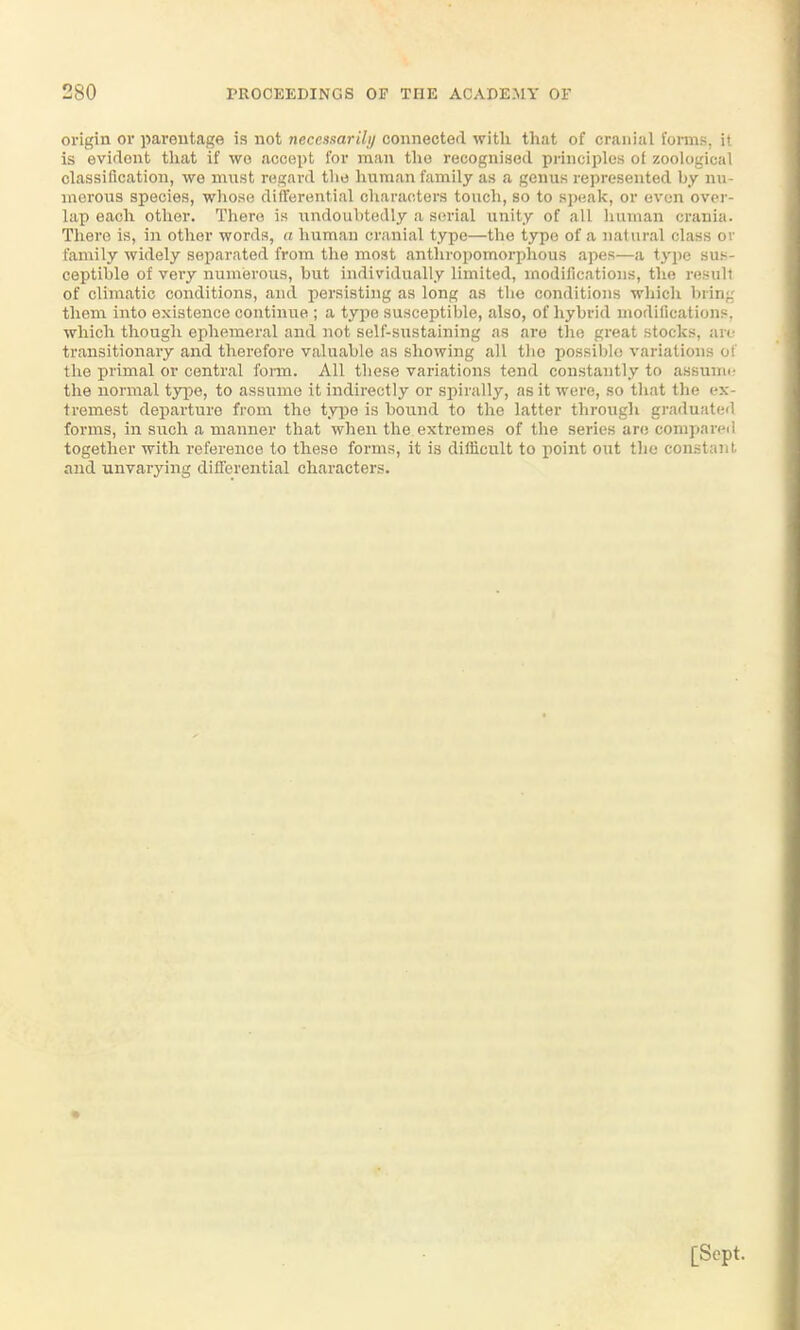 origin or parentage is not necensaril;/ connected with that of cranial Corms, il is evidont that if wo accept for man tho recognised principles ot zoological classification, we must regard the human family as a genus represented by nu- morous species, whose differential characters touch, so to speak, or even over- lap each other. Thero is undouhtedly a serial unity of all human crania. There is, in other words, a human cranial type—the type of a natural class or family widely separated from the most anthropomorphous apes—a type sus- ceptible of very numerous, hut individually limited, modifications, the result of climatic conditions, and persisting as long as tlio conditions which bring them into existence continue ; a typo susceptible, also, of hybrid modifications. which though ephemeral and not self-sustaining as are the great stocks, tae transitionary and therefore valuable as showing all tho possible variations of the primal or central form. All these variations tend constantly to assumc the normal type, to assume it indirectly or spirally, as it were, so that the ex- tremest departure from the type is bound to the latter through graduated forms, in such a manner that when the extremes of the series are compared togethcr with reference to theso forms, it is difiicult to point out the constant and unvarying differential characters.