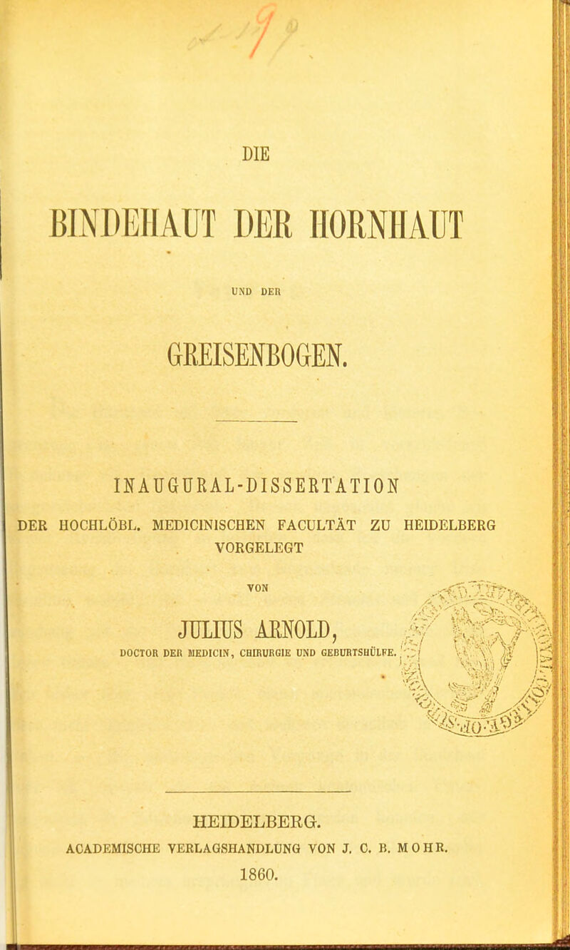 DIE BINDEHAUT DER HORNHAUT UND DER GßEISENBOGEK INAUGÜRAL-DISSERTATION DER HOCHLÖBL. MEDICINISCHEN FACÜLTÄT ZU HEIDELBERG VORGELEGT VON JULIUS mow DOCTOR DER JIEDICIN, CHIRURGIE UND GEBURTSHUIFE. HEIDELBERG. ACADEMISCHE VERLAGSHANDLüNG VON J. C. B. MOHR. 1860.