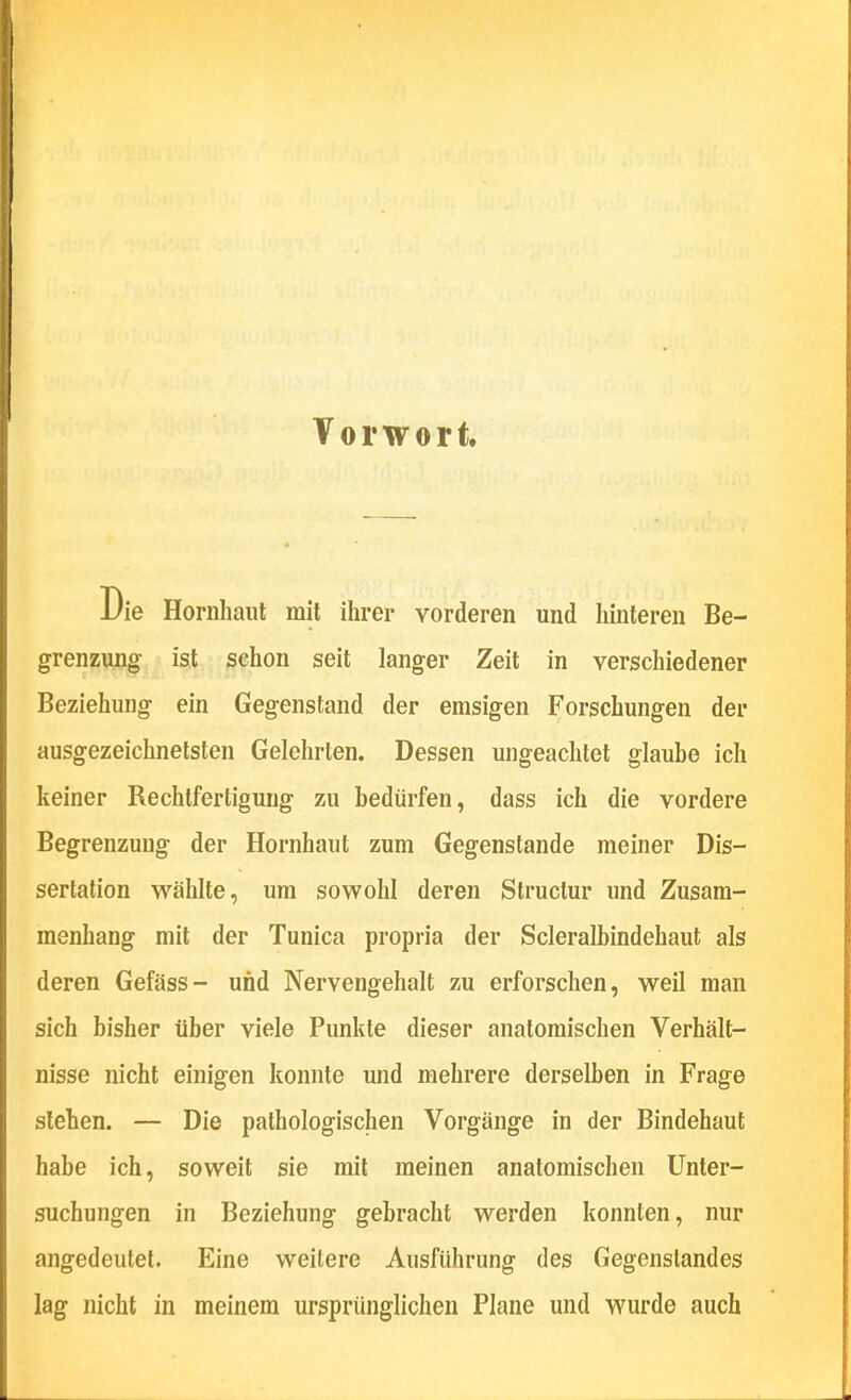 Vorwort. Die Hornhaut mit ihrer vorderen und hinteren Be- grenzung ist sehon seit langer Zeit in verschiedener Beziehung ein Gegenstand der emsigen Forschungen der ausgezeichnetsten Gelehrten. Dessen ungeachtet glaube ich keiner Rechtfertigung zu bedürfen, dass ich die vordere Begrenzung der Hornhaut zum Gegenstande meiner Dis- sertation wählte, um sowohl deren Structur und Zusam- menhang mit der Tunica propria der Scleralbindehaut als deren Gefäss- und Nervengehalt zu erforschen, weil man sich bisher über viele Punkte dieser anatomischen Verhält- nisse nicht einigen konnte und mehrere derselben in Frage stehen. — Die pathologischen Vorgänge in der Bindehaut habe ich, soweit sie mit meinen anatomischen Unter- suchungen in Beziehung gebracht werden konnten, nur angedeutet. Eine weitere Ausführung des Gegenstandes lag nicht in meinem ursprünglichen Plane und wurde auch