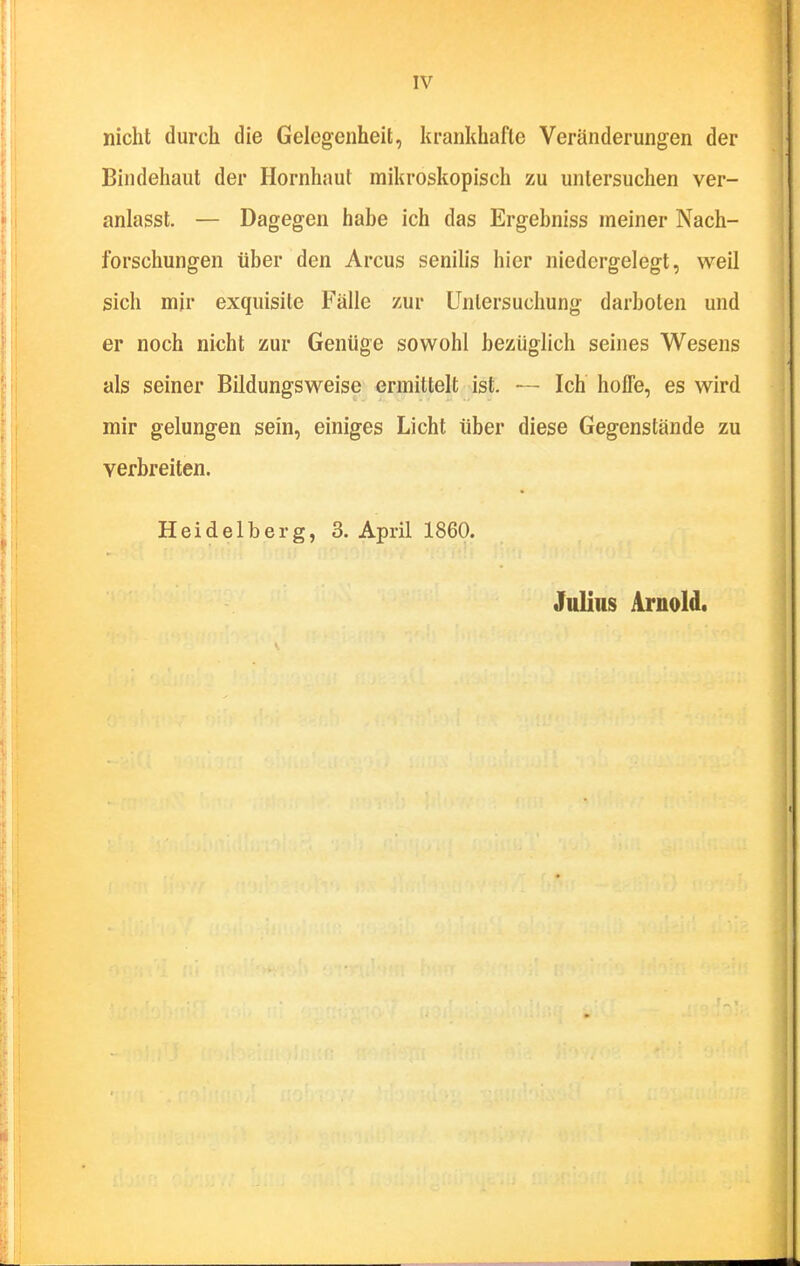 nicht durch die Gelegenheit, krankhafte Veränderungen der Bindehaut der Hornhaut mikroskopisch zu untersuchen ver- anlasst. — Dagegen habe ich das Ergebniss meiner Nach- forschungen über den Arcus senilis hier niedergelegt, weil sich mir exquisite Fälle zur Untersuchung darboten und er noch nicht zur Genüge sowohl bezüglich seines Wesens als seiner Bildungsweise ermittelt ist. •— Ich hoffe, es wird mir gelungen sein, einiges Licht über diese Gegenstände zu verbreiten. Heidelberg, S.April 1860. Julius Arnold.