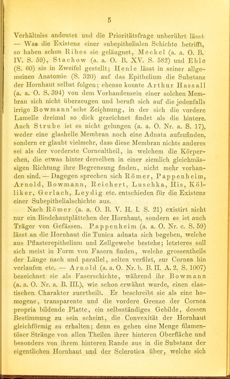 I ( 5 Verhältniss andeutet und die Prioritätsfragc luibcriihrt lässt — Was die Existenz einer subepithelialcn Schiclitc betrifft, so haben schon Ribes sie gelilugnet, Meckel (a. a. 0. B.' IV. S. 59), Stachow (a. a. 0. B. XV. S. 582) und Eblc (S. GO) sie in Zweifel gestellt; He nie lässt in seiner allge- meinen Anatomie (S. 320) auf das Epithclium die Substanz der Hornhaut selbst folgen; ebenso konnte Arthur Hassall (a. a. 0. S. 394) von dem Vorhandensein einer solchen Mem- bran sich nicht überzeugen und beruft sich auf die jedenfalls irrige Bowmann'sche Zeichnung, in der sich die vordere Lamelle dreimal so dick gezeichnet findet als die hintere. Auch Strübe ist es nicht gelungen (a. a. 0. Nr. a. S. 17), weder eine glashcllc Membran noch eine Adnata aufzufinden, sondern er glaubt vielmehr, dass diese Membran nichts anderes sei als der vorderste Corncaltheil, in welchem die Körper- chen, die etwas hinter derselben in einer ziemlich gleichmäs- sigen Richtung ihre Begrenzung finden, nicht mehr vorhan- den sind. — Dagegen sprechen sich Römer, Pappenheim, Arnold, Bowmann, Reichert, Luschka, His, Köl- liker, Ger lach, Leydig etc. entschieden für die Existenz einer Subepithelialschichte aus. Nach Römer (a. a. 0, B. V. H. I. S. 21) existirt nicht nur ein Bindehautplättchen der Hornhaut, sondern es ist auch Träger von Gefässen. Pappenheim (a. a. 0. Nr. c. S. 59) lässt an die Hornhaut die Tunica adnata sich begeben, welche aus Pflasterepithelium und Zellgewebe bestehe; letzteres soll sich meist in Form von Fasern finden, welche grossentheils der Länge nach und parallel, selten verfilzt, zur Cornea hin verlaufen etc. — Arnold (a.a.O. Nr. b. B. H. A. 2. S. 1007) bezeichnet sie als Faserschichte, während ihr Bowmann (a. a. 0. Nr. a. B. HL), wie schon erwähnt wurde, einen elas- tischen Charakter zuertheilt. Er beschreibt sie als eine ho- mogene, transparente und die vordere Grenze der Cornea propria bildende Platte, ein selbsständiges Gebilde, dessen Bestimmung zu sein scheint, die Convexität der Hornhaut gleichförmig zu erhalten; denn es gehen eine Menge filamen- töser Stränge von allen Theilen ihrer hinteren Oberfläche und besonders von ihrem hinteren Rande aus in die Substanz der eigentlichen Hornhaut und der Sclerotica über, welche sich