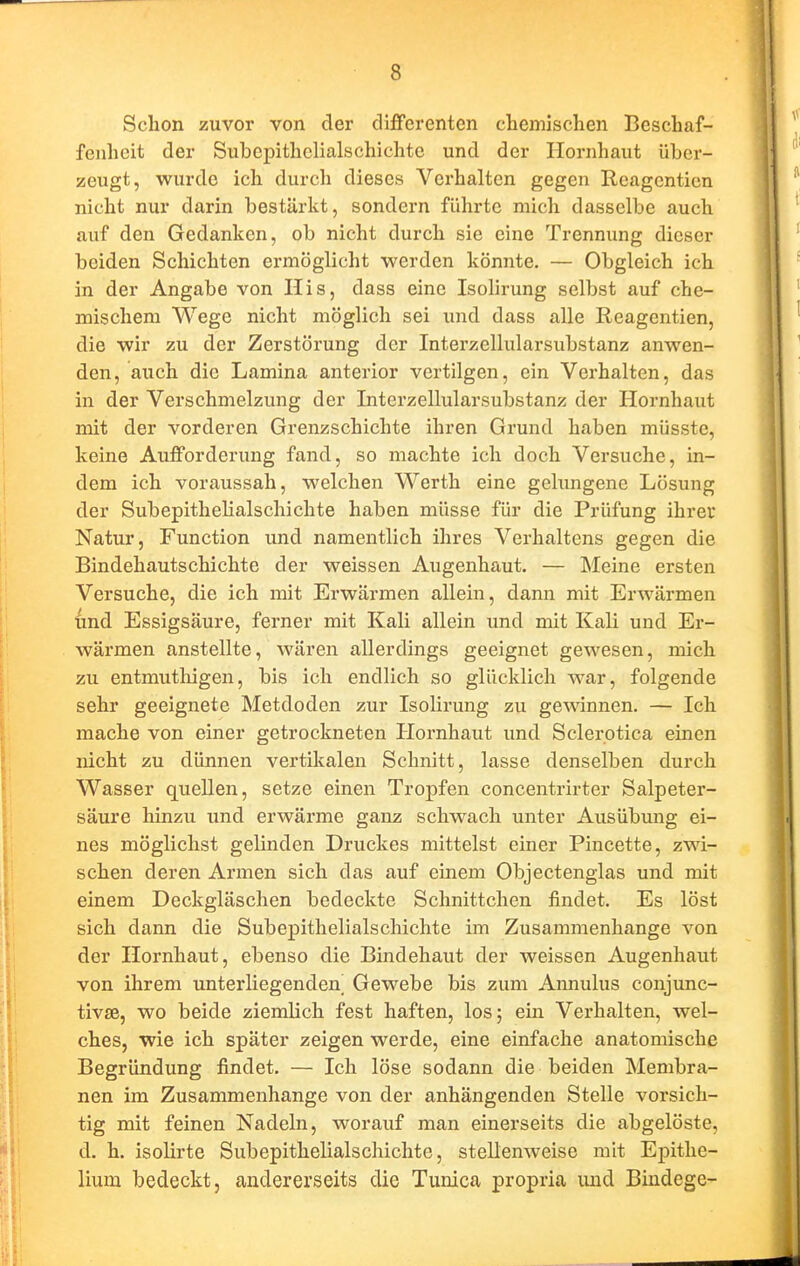 Schon zuvor von der differenten chemischen Beschaf- fenheit der Subepithelialschichtc und der Hornhaut über- zeugt, wurde ich durch dieses Vei'halten gegen Reagenticn nicht nur darin bestärkt, sondern führte mich dasselbe auch auf den Gedanken, ob nicht durch sie eine Trennung dieser beiden Schichten ermöglicht werden könnte. — Obgleich ich in der Angabe von Iiis, dass eine Isolirung selbst auf che- mischem Wege nicht möglich sei und dass alle Reagentien, die wir zu der Zerstöx'ung der Interzellularsubstanz anwen- den, auch die Lamina anterior vertilgen, ein Verhalten, das in der Verschmelzung der Interzellularsubstanz der Hornhaut mit der vorderen Grenzschichte ihren Grund haben müsste, keine Aufforderung fand, so machte ich doch Versuche, in- dem ich voraussah, welchen Werth eine gelungene Lösung der Subepithelialschichte haben müsse für die Prüfung ihrer Natur, Function und namentlich ihres Verhaltens gegen die Bindehautschichte der weissen Augenhaut. — Meine ersten Versuche, die ich mit Erwärmen allein, dann mit Erwärmen ünd Essigsäure, ferner mit Kali allein und mit Kali und Er- wärmen anstellte, wären allerdings geeignet gewesen, mich zu entmuthigen, bis ich endlich so glücklich war, folgende sehr geeignete Metdoden zur Isolirung zu gewinnen. — Ich mache von einer getrockneten Plornhaut und Sclerotica einen nicht zu dünnen vertilcalen Schnitt, lasse denselben durch Wasser quellen, setze einen Tropfen concentrirter Salpeter- säure hinzu und erwärme ganz schwach unter Ausübmig ei- nes möglichst gelinden Druckes mittelst einer Pincette, zwi- schen deren Armen sich das auf einem Objectenglas und mit einem Deckgläschen bedeckte Schnittchen findet. Es löst sich dann die Subepithelialscliichte im Zusammenhange von der Hornhaut, ebenso die Bindehaut der weissen Augenhaut von ihrem unterliegenden^ Gewebe bis zum Annulus conjunc- tivse, wo beide ziemlich fest haften, los; ein Verhalten, wel- ches, wie ich später zeigen werde, eine einfache anatomische Begründung findet. — Ich löse sodann die beiden Membra- nen im Zusammenhange von der anhängenden Stelle vorsich- tig mit feinen Nadeln, worauf man einerseits die abgelöste, d. h. isolirte Subepithelialschichte, stellenweise mit Epitlie- lium bedeckt, andererseits die Tunica propria imd Bindege-