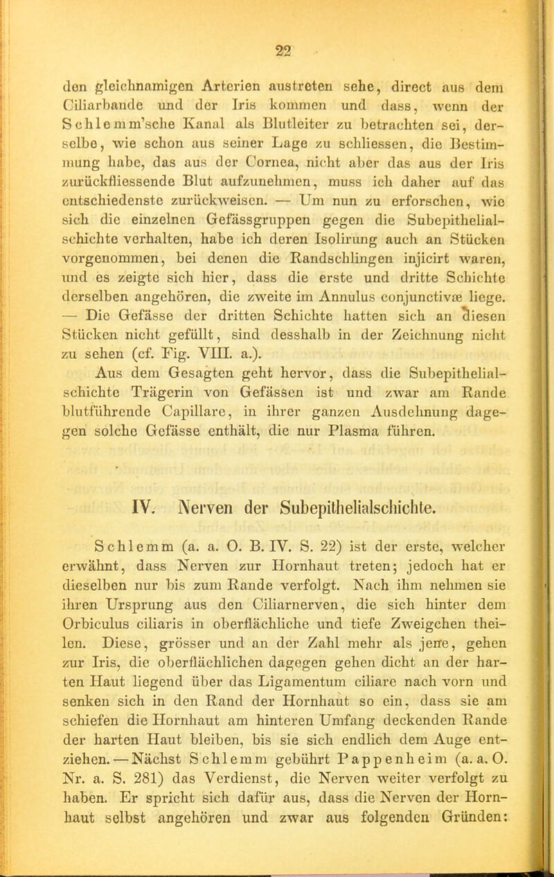 den gleichnamigen Arterien austreten sehe, direct aus dem Ciliarbande iind der Iris kommen und dass, wenn der Schlemm'sche Kanal als Blutleiter zu betrachten sei, der- selbe, wie schon aus seiner Lage zu schliessen, die Bestim- mung habe, das aus der Cornea, nicht aber das aus der Iris zurückfliessende Blut aufzunehmen, muss ich daher auf das entschiedenste zurückweisen. — Um nun zu erforschen, wie sich die einzelnen Gefässgruppen gegen die Subepithelial- schichte verhalten, habe ich deren Isolirung auch an Stücken vorgenommen, bei denen die Randschlingen injicirt waren, imd es zeigte sich hier, dass die erste und dritte Schichte derselben angehören, die zweite im Annulus conjunctivte liege. — Die Gefässe der dritten Schichte hatten sich an diesen Stücken nicht gefüllt, sind desshalb in der Zeichnung nicht zu sehen (cf. Fig. VIII. a.). Aus dem Gesagten geht hervor, dass die Subepithelial- schichte Trägerin von GefäsSen ist und zwar am Rande blutführende Capillare, in ihrer ganzen Ausdehnung dage- gen solche Gefässe enthält, die nur Plasma führen. IV. Nerven der Subepithelialschichte. Schlemm (a. a. 0. B. IV. S. 22) ist der erste, welcher erwähnt, dass Nerven zur Hornhaut treten; jedoch hat er dieselben nur bis zum Rande verfolgt. Nach ihm nehmen sie ihren Ursprung aus den Ciliarnerven, die sich hinter dem Orbiculus ciliaris in oberflächliche und tiefe Zweigchen thei- len. Diese, grösser und an der Zahl mehr als jene, gehen zur Iris, die oberflächlichen dagegen gehen dicht an der har- ten Haut liegend über das Ligamentum ciliare nach vorn und senken sich in den Rand der Hornhaut so ein, dass sie am schiefen die Hornhaut am hinteren Umfang deckenden Rande der harten Haut bleiben, bis sie sich endlich dem Auge ent- ziehen.— Nächst Schlemm gebührt Pappenheim (a.a.O. Nr. a. S. 281) das Verdienst, die Nerven weiter verfolgt zu haben. Er spricht sich dafür aus, dass die Nerven der Horn- haut selbst angehören und zwar aus folgenden Gründen: