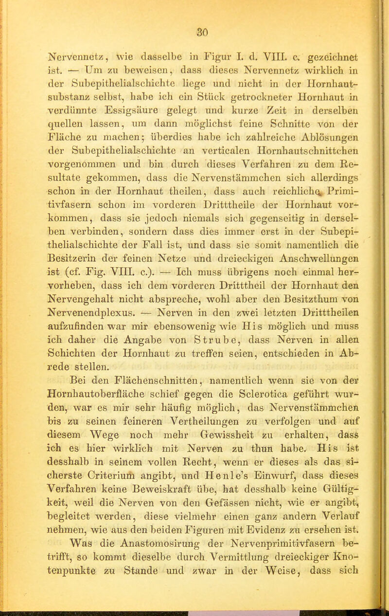 Ncrvcnnctz, wie dasselbe in Figur I. cl. VIIL c. gezeichnet ist. — Um zu beweisen, dass dieses Nervennetz wirklich in der Subepithelialschichte liege und nicht in der Hornhaut- substanz selbst, habe ich ein Stück getrockneter Hornhaut in verdünnte Essigsäure gelegt und kurze Zeit in derselben quellen lassen, tun dann möglichst feine Schnitte von der Fläche zu machen; überdies habe ich zahlreiche Ablösungen der Subepithelialschichte an verticalen Hornhautschnittchen vorgenommen und bin durch dieses Verfahren zu dem Re- sultate gekommen, dass die Nervenstämmchen sich allerdings schon in der Hornhaut theilen, dass auch reichlich^, Primi- tivfasern schon iin vorderen Dritttheile der Hornhaut vor- kommen, dass sie jedoch niemals sich gegenseitig in dersel- ben verbinden, sondern dass dies immer erst in der Subepi- thelialschichte der Fall ist, und dass sie somit namentlich die Besitzerin der feinen Netze und dreieckigen Anschwellungen ist (cf. Fig. Vni. c). — Ich muss übrigens noch einmal her- vorheben, dass ich dem vorderen Dritttheil der Hornhaut den Nervengehalt nicht abspreche, wohl aber den Besitzthum von Nervenendplexus. — Nerven in den zwei letzten Dritttheilen aufzufinden war mir ebensowenig wie His möglich und muss ich daher die Angabe von Strube, dass Nerven in allen Schichten der Hornhaut zu treffen seien, entschieden in Ab- rede stellen. Bei den Flächenschnitten, namentlich wenn sie von der Hornhautoberfläche schief gegen die Sclerotica geführt wur- den, war es mir sehr häufig möglich, das Nervenstämmchen bis zu seinen feineren Vertheilungen zu verfolgen und auf diesem Wege noch mehr Gewissheit zu erhalten, dass ich es hier wirklich mit Nerven zu thun habe. His ist desshalb in seinem vollen Recht, wenn er dieses als das si- cherste Criteriuöi angibt, und Henle's Einwurf, dass dieses Verfahren keine Beweiskraft übe, hat desshalb keine Gültig- keit, weil die Nerven von den Gefässen nicht, wie er angibt, begleitet werden, diese vielmehr einen ganz andern Verlauf nehmen, wie aus den beiden Figuren mit Evidenz zu ersehen ist. Was die Anastomosirung der Nervenprimitivfasern be- trifft, so kommt dieselbe durch Vermittlung dreieclciger Kno- tenpunkte zu Stande und zwar in der Weise, dass sich