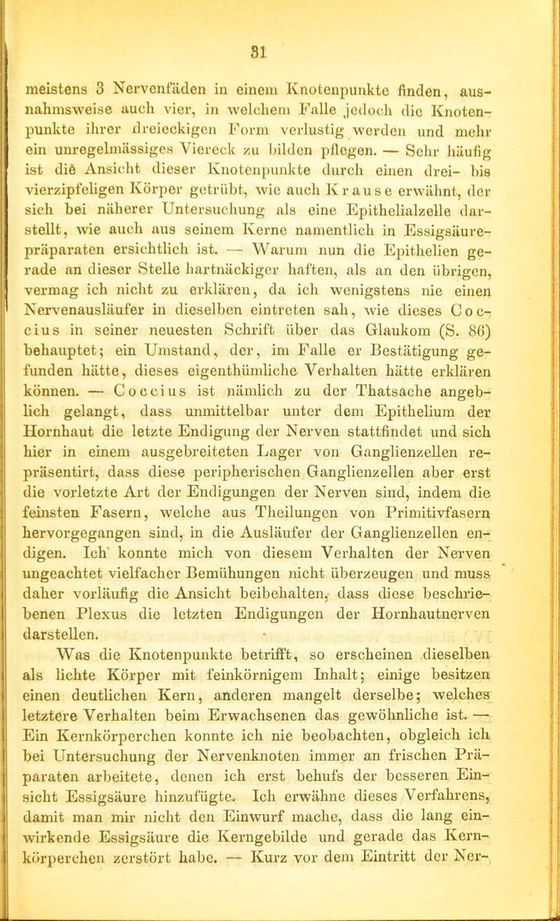 81 meistens 3 Nervenfäden in einem Knotenpunkte finden, aus- nahmsweise auch vier, in welchem Falle jedoch die Knoten- punkte ihrer dreieckigen Form verlustig werden und mehr ein unregelmässiges Viereck /u bilden pflogen. — Sehr häufig ist diö Ansicht dieser Knotenpunkte durch ehien drei- bis vierzipfehgen Körper getrübt, wie auch Krause erwähnt, der sich bei näherer Untersuchung als eine Epithelialzelle dar- stellt, wie auch aus seinem Kerne namentlich in Essigsäure- präparaten ersichtlich ist. — Warum nun die Epithelien ge- rade an dieser Stelle hartnäckiger haften, als an den übrigen, vermag ich nicht zu erklären, da ich wenigstens nie einen Nervenausläufer in dieselben eintreten sah, wie dieses Coc-: cius in seiner neuesten Schrift über das Glaukom (S. 86) behauptet; ein Umstand, der, im Falle er Bestätigung ge- funden hätte, dieses eigenthümliche Verhalten hätte erklären können. — C o c c i u s ist nämlich zu der Thatsache angeb- lieh gelangt, dass unmittelbar unter dem Epithelium der Hornhaut die letzte Endigimg der Nerven stattfindet und sich hier in einem ausgebreiteten Lager von Ganglienzellen re- präsentirt, dass diese peripherischen Ganglienzellen aber erst die vorletzte Art der Endigungen der Nerven sind, indem die feinsten Fasern, welche aus Theilungen von Primitivfasern hervorgegangen sind, in die Ausläufer der Ganglienzellen en- digen. Ich konnte mich von diesem Verhalten der Nerven ungeachtet vielfacher Bemühungen nicht überzeugen und muss daher vorläufig die Ansicht beibehalten, dass diese beschrie- benen Plexus die letzten Endigungen der Hornhautnerven darstellen. Was die Knotenpunkte betriEFt, so erscheinen dieselben als lichte Körper mit feinkörnigem Inhalt; einige besitzen einen deutlichen Kern, anderen mangelt derselbe; welches^ letztere Verhalten beim Erwachsenen das gewöhnliche ist. — Ein Kernkörperchen konnte ich nie beobachten, obgleich ich bei Untersuchung der Nervenknoten immer an frischen Prä- paraten arbeitete, denen ich erst behufs der besseren Ein- sicht Essigsäure hinzufügte. Ich erwähne dieses Verfahrens, damit man mir nicht den Einwurf mache, dass die lang ein- wirkende Essigsäure die Kerngebilde und gerade das Kern- körperchen zerstört habe. — Kurz vor dem Eintritt der Ner-,