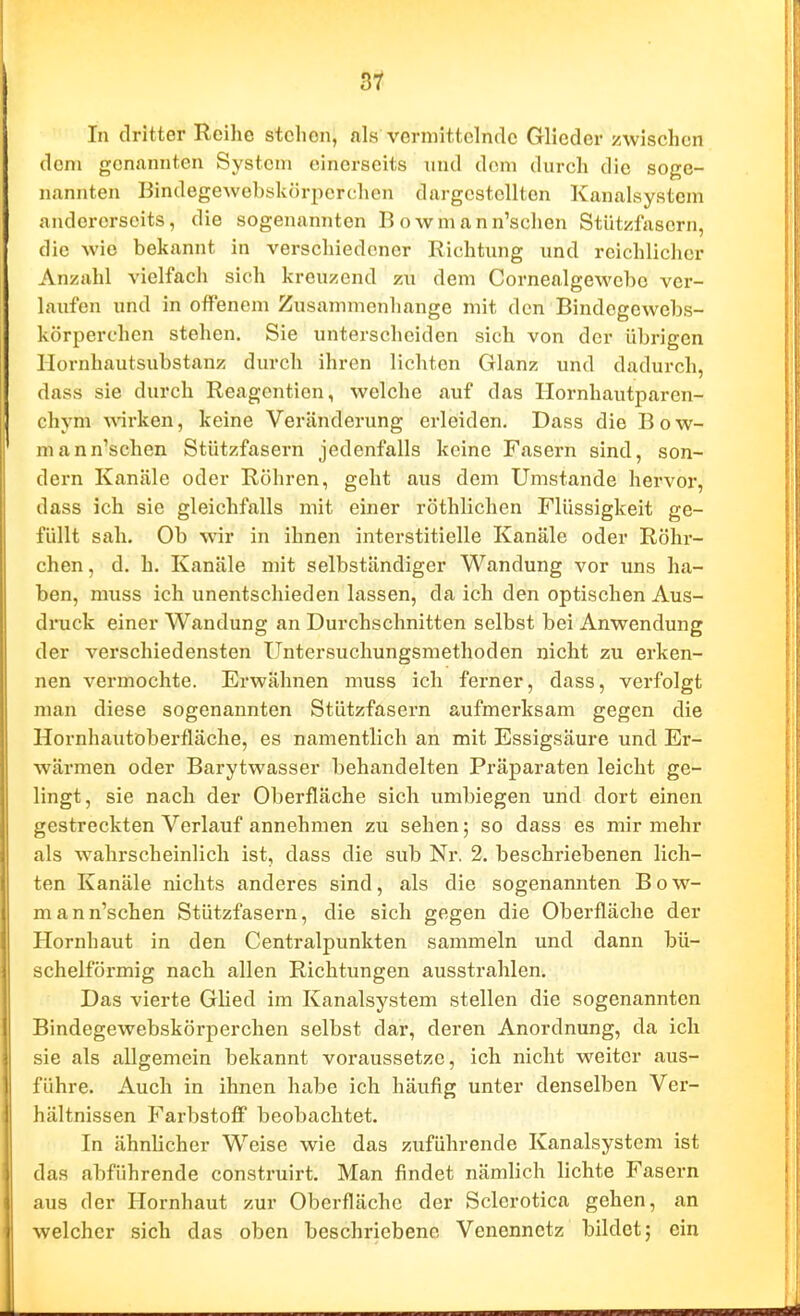 In dritter Reihe stehen, ftls vermittelnde Glieder zwischen dem genannten System einerseits und dem durch die soge- nannten BindegeAvebököriierchcn dargestellten Kanalsystem andererseits, die sogenannten B owm ann'schen Stützfasern, die wie bekannt in verschiedener Richtung und reichlicher Anzahl vielfach sich kreuzend zu dem Cornealgewehe ver- laufen und in offenem Zusammenhange mit den Bindcgewebs- körperchen stehen. Sie unterscheiden sich von der übrigen llornhautsubstanz durch ihren lichten Glanz und dadurch, dass sie durch Reagentien, welche auf das Ilornhautparen- chym wirken, keine Veränderung erleiden. Dass die Bow- mann'schen Stützfasern jedenfalls keine Fasern sind, son- dern Kanäle oder Röhren, geht aus dem Umstände hervor, dass ich sie gleichfalls mit einer röthlichen Flüssigkeit ge- füllt sah. Ob wir in ihnen interstitielle Kanäle oder Röhr- chen , d. h. Kanäle mit selbständiger Wandung vor uns ha- ben, muss ich unentschieden lassen, da ich den optischen Aus- dinick einer Wandung an Durchschnitten selbst bei Anwendung der verschiedensten Untersuchungsmethoden nicht zu erken- nen vermochte. Erwähnen muss ich ferner, dass, verfolgt man diese sogenannten Stützfasern aufmerksam gegen die Hornhautoberfläche, es namentlich an mit Essigsäure und Er- wärmen oder Barytwasser behandelten Präparaten leicht ge- lingt, sie nach der Oberfläche sich umbiegen und dort einen gestreckten Verlauf annehmen zu sehen; so dass es mir mehr als wahrscheinlich ist, dass die sub Nr. 2. beschriebenen lich- ten Kanäle nichts anderes sind, als die sogenannten Bow- mann'schen Stützfasern, die sich gegen die Oberfläche der Hornhaut in den Centraipunkten sammeln und dann bü- schelförmig nach allen Richtungen ausstrahlen. Das vierte Glied im Kanalsystem stellen die sogenannten Bindegewebskörperchen selbst dar, deren Anordnung, da ich sie als allgemein bekannt voraussetze, ich nicht weiter aus- führe. Auch in ihnen habe ich häufig unter denselben Ver- hältnissen Farbstoff beobachtet. In ähnlicher Weise wie das zuführende Kanalsystem ist das abführende construirt. Man findet nämlich lichte Fasern aus der Hornhaut zur Oberfläche der Sclerotica gehen, an welcher sich das oben beschriebene Venennetz bildet; ein