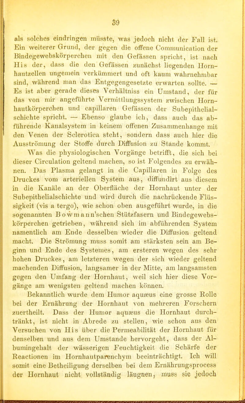 als solches eindringen müöste, was jedoch nicht der Fall ist. Ein weiterer Grund, der gegen die offene Communication der Bindegewebskörperchen mit den Gelassen spricht, ist nach His der, dass die den Gefässen zunächst liegenden Ilorn- hautzellen ungemein verkümmert und oft kaum wahrnehndjar sind, während man das Entgegengesetzte erwarten sollte. — Es ist aber gerade dieses Verhältniss ein Umstand, der für das von mir angeführte Vermittlungssystem zwischen Horn- hautkörperchen und eapillaren Gefässen der Subepithclial- schichte spricht. — Ebenso glaube ich, dass auch das ab- führende Kanalsystem in keinem offenen Zusammenhange mit den Venen der Sclerotica steht, sondern dass auch hier die Ausströmung der Stoff'e durch Diffusion zu Stande kommt. Was die physiologischen Voi-gänge betrifft, die sich bei dieser Circulation geltend machen, so ist Folgendes zu erwäh- nen. Das Plasma gelangt in die Capillaren in Folge des Druckes vom arteriellen System aus, diff'undirt aus diesem in die Kanäle an der Oberfläche der Hornhaut unter der Subepitbelialschichte und wird durch die nachrückende Flüs- sigkeit (vis a tergo), wie schon oben ausgeführt wurde, in die sogenannten Bowmann'schen Stützfasern und Bindegewebs- körperchen getrieben, während sich im abführenden System namentlich am Ende desselben wieder die Diffusion geltend macht. Die Strömung muss somit am stärksten sein am Be- ginn und Ende des Systemes, am ersteren wegen des sehr hohen Druckes, am letzteren wegen der sich wieder geltend machenden Diffusion, langsamer in der Mitte, am langsamsten gegen den Umfang der Hornhaut, weil sich hier diese Vor- gänge am wenigsten geltend machen können. Bekanntlich wurde dem Humor aqujeus eine grosse Rolle bei der Ernährung der Hornhaut von mehreren Forschern zuertheilt. Dass der Humor aquseus die Hornhaut durch- tränkt, ist nicht in Abrede zu stellen, wie schon aus den Versuchen von His über die Permeabilität der Hornhaut für denselben und aus dem Umstände hervorgeht, dass der Al- bumingehalt der wässerigen Feuchtigkeit die Schärfe der Reactionen im Hornhautparenchym beeinträchtigt. Ich will somit eine Betheiligung derselben bei dem Ernährungsprocess der Hornhaut nicht vollständig läugnen, muss sie jedoch