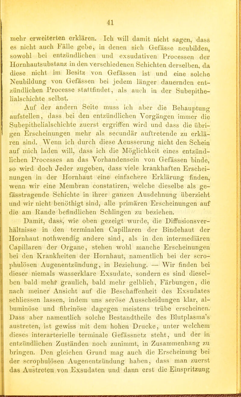 mehr erweiterten erklären. Ich will damit nicht sagen, dass CS nicht auch Fälle gebe, in denen sich Gefässo ncuhilden, sowohl bei entzündlichen und exsudativen Processen der Ilornhautsubstanz in den verschiedenen Schichten derselben, da. diese nicht im Besitz von Gefässen ist und eine solche Neubildung von Gefässen bei jedem länger dauernden ent- zündlichen Processe stattfindet, als auch in der Subepithe- lialschichte selbst. Auf der andern Seite muss ich aber die Behauptung aufstellen, dass bei den entzündlichen Vorgängen immer die Subepithclialschichte zuerst ergriffen wird und dass die übri- gen Erscheinungen mehr als secundär auftretende zu erklä- ren sind. Wenn ich durch diese Aeusserung nicht den Schein auf mich laden will, dass ich die Möglichkeit eines entzünd- lichen Processes an das Vorhandensein von Gefässen binde, so wird doch Jeder zugeben, dass viele krankhaften Erschei- nungen in der Hornhaut eine einfachere Erklärung finden, wenn wir eine Membran constatiren, welche dieselbe als ge- fässtragende Schichte in ihrer ganzen Ausdehnung überzieht imd wir nicht benöthigt sind, alle primären Erscheinungen auf die am Rande befindlichen Schlingen zu beziehen. Damit, dass, ^vie oben gezeigt wurde, die Diffusionsver- hältuisse in den terminalen Capillaren der Bindehaut der Hornhaut nothwendig andere sind, als in den intermediären Capillaren der Organe, stehen wohl manche Erscheinungen bei den Krankheiten der Hornhaut, namentlich bei der scro- phulösen Augenentzündung, in Beziehung. — Wir finden bei dieser niemals wasserklare Exsudate, sondern es sind diesel- ben bald mehr graulich, bald mehr gelblich, Färbungen, die nach meiner Ansicht auf die Beschaffenheit des Exsudates schliessen lassen, indem ims seröse Ausscheidungen klar, al- buminöse und fibrinöse dagegen meistens trübe erscheinen. Dass aber namentlich solche Bestandtheile des Blutplasraa's austreten, ist gewiss mit dem hohen Drucke, unter welchem dieses interartericlle terminale Gefässnetz steht, und der in entzündlichen Zuständen noch zunimmt, in Zusammenhang zu bringen. Den gleichen Grund mag auch die Erscheinung bei der scrophulösen Augenentzündung haben, dass man zuerst das Auitreten von Exsudaten und dann erst die Einspritzung