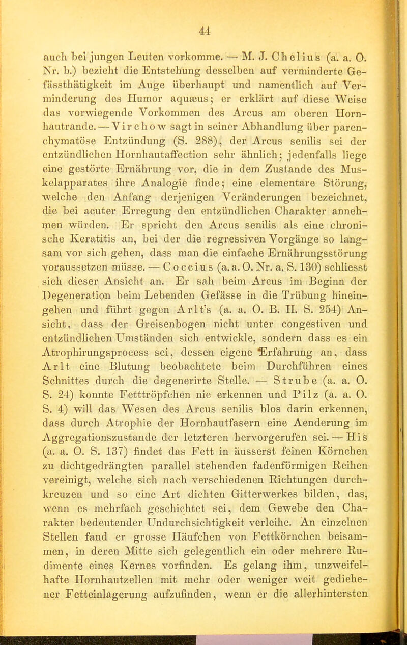 auch bei jungen Leuten vorkomme. — M. J. Chelius (a. a. 0. Nr. b.) beziclit die Entstehung desselben auf verminderte Ge- füssthätigkeit im Auge überliaupt und namentlich auf Ver- minderung des Humor aquseus; er erklärt auf diese Weise das vorwiegende Vorkommen des Arcus am oberen Horn- hautrande.— Virchow sagt in seiner Abhandlung über paren- chymatöse Entzündung (S. 288), der Arcus senilis sei der entzündlichen Hornhautaffection sehr ähnlich; jedenfalls liege eine gestörte Ernährung vor, die in dem Zustande des Mus- kelapparates ihre Analogie finde; eine elementare Störung, welche den Anfang derjenigen Veränderungen bezeichnet, die bei acuter Erregung den entzündlichen Charakter anneh- men würden. Er spricht den Arcus senilis als eine chroni- sche Keratitis an, bei der die regressiven Vorgänge so lang- sam vor sich gehen, dass man die einfache Ernährungsstörung voraussetzen müsse. — C o cciu s (a.a. 0. Nr. a. S. 130) schliesst sich dieser Ansicht an. Er sah beim Arcus im Beginn der Degeneration beim Lebenden Gefässe in die Trübung hinein- gehen und führt gegen Arlt's (a. a. O. B. 11. S. 254) An- sicht, dass der Greisenbogen nicht unter congestiven und entzündlichen Umständen sich entwickle, sondern dass es ein Atrophirungsprocess sei, dessen eigene ^]rfahrung an, dass Arlt eine Blutung beobachtete beim Durchführen eines Schnittes durch die degenerirte Stelle. — Strübe (a. a. 0. S. 24) konnte Fetttröpfchen nie erkennen und Pilz (a. a. 0. S. 4) will das Wesen des Arcus senilis blos darin erkennen, dass durch Atrophie der Hornhautfasern eine Aenderung im Aggregationszustande der letzteren hervorgerufen sei. — His (a. a. 0. S. 137) findet das Fett in äusserst feinen Körnchen zu dichtgedrängten parallel stehenden fadenförmigen Reihen vereinigt, welche sich nach verschiedenen Richtungen durch- kreuzen und so eine Art dichten Gitterwerkes bilden, das, wenn es mehrfach geschichtet sei, dem Gewebe den Cha- rakter bedeutender Undurchsichtigkeit verleihe. An einzelnen Stellen fand er grosse Häufchen von Fettkörnchen beisam- men, in deren Mitte sich gelegentlich ein oder mehrere Ru- dimente eines Kernes vorfinden. Es gelang ihm, unzweifel- hafte Hornhautzellen mit mehr oder weniger weit gediehe- ner Fetteinlagerung aufzufinden, wenn er die allerbintersten