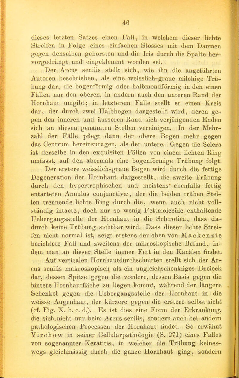 dieses letzten Satzes einen Fall, in welchem dieser lichte Streifen in Folge eines einfachen Stesses mit dem Daumen gegen denselben geborsten und die Iris durch die Spalte her- vorgedrängt und eingeklemmt worden sei. Der Arcus senilis stellt sich, wie ihn die angeführten Autoren beschrieben, als eine weisslich-graue milchige Trü- bung dar, die bogenförmig oder halbmondförmig in den einen Fällen nur den oberen, in andern auch den unteren Rand der Hornhaut umgibt; in letzterem Falle stellt er einen Kreis dar, der durch zwei Halbbogen dargestellt wird, deren ge- gen den inneren und äusseren Rand sich verjüngenden Enden sich an diesen genannten Stellen vereinigen. In der Mehr- zahl der Fälle pflegt dann der obere Bogen mehr gegen das Centrum hereinzuragen, als der untere. Gegen die Sclera ist derselbe in den exquisiten Fällen von einem lichten Ring umfasst, auf den abermals eine bogenförmige Trübung folgt. Der erstere weisslich-graue Bogen wird durch die fettige Degeneration der Hornhaut dargestellt, die zweite Trübung durch den hypertrophischen und meistens ebenfalls fettig entarteten Annulus conjunctivae, der die beiden trüben Stel- len trennende lichte Ring durch die, wenn auch nicht voll- ständig intacte, doch nur so wenig Fettmolecüle enthaltende Uebergangsstelle der Hornhaut in die Sclerotica, dass da- durch keine Trübung sichtbar wird. Dass dieser lichte Strei- fen nicht normal ist, zeigt erstens der oben von Mackenzie berichtete Fall und zweitens der mikroskopische Befund, in- dem man an dieser Stelle immer Fett in den Kanälen findet. Auf verticalen Hornhautdurchsclmitten stellt sich der Ar- cus senilis makroskopisch als ein ungleichschenkliges Dreieck dar, dessen Spitze gegen die vordere, dessen Basis gegen die hintere Hornhautfläche zu liegen kommt, während der längere Schenkel gegen die Uebergangsstelle der Hornhaut in die weisse Augenhaut, der kürzere gegen die erstere selbst sieht (cf. Fig. X. b. c. d.). Es ist dies eine Form der Erkrankung, die sich, nicht nur beim Arcus senilis, sondern auch bei andern pathologischen Processen der Hoi*nhaut findet. So erwähnt Virchow in seiner Cellularpathologie (S. 271) eines Falles von sogenannter Keratitis, in welcher die Trübung keines- wegs gleichmässig durch die ganze Hornhaut ging, sondern