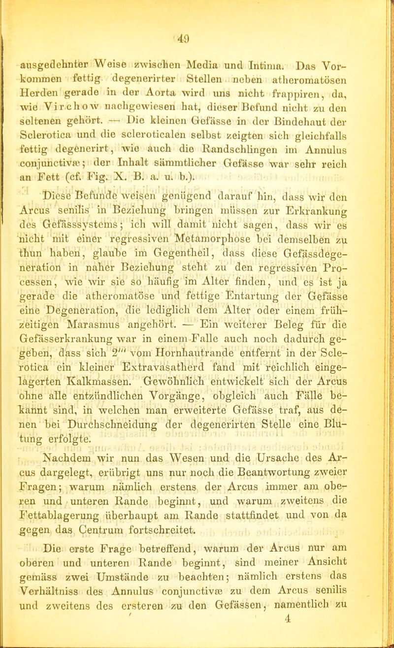 ausgedehnter Weise zwischen Media und Intinm. Das Vor- kommen fettig degenerirter Stelleu neben atlicromatösen Herden gerade in der Aorta wird uns nicht frappiren, da, wie Virchow nachgewiesen hat, dieser Befund nicht 7Ai den seltenen gehört. — Die kleinen Gofiisse in der Bindehaut der Sclerotica und die scleroticalen selbst zeigten sich gleichfalls fettig degenerirt, wie auch die Randschlingen im Annulus conjimctivte; der Inhalt sämmtlicher Gefässe war sehr reich an Fett (cf. Fig. X. B. a. U; b.). Diese Befunde weisen genügend darauf hin, dass wir den Arcus senilis in Beziehung bringen müssen zur Erkrankung des Gefässsysteins; ich will damit nicht sagen, dass wir es nicht mit einer regressiven Metamorphose bei demselben zu thun haben, glaube im Gegentheil, dass diese Gefässdege- neration in naher Beziehung steht zu den regressiven Pro- cessen, wie wir sie so häufig im Alter finden, und es ist ja gerade die atheromatöse und fettige Entartung der Gefässe eine Degeneration, die lediglich dem Alter oder einem früh- zeitigen Marasmus angehört. — Ein weiterer Beleg für die Gefässerkrankung war in einem Falle auch noch dadurch ge- geben, dass sich 2' vom Hornhautrande entfernt in der Scle- rotica ein kleiner Extraväsatherd fand mit' reichlich ieinge- lagerten Kalkmassen. Gewöhnlich entwickelt sich der Arcus ohne alle entzündlichen Vorgänge, obgleich auch Fälle be- kannt sind, in welchen man erweiterte Gefässe traf, aus de- nen bei Diirchschneidung der degenerirten Stelle eine. Blu- tung erfolgte. Nachdem wir nun das Wesen und die Ursache des Ar- cus dargelegt, erübrigt uns nur noch die Beantwortung zweier Fragen; warum nämlich erstens der Arcus immer am obe^ ren und unteren Rande beginnt, und warum zweitens die I'ettablagerung überhaupt am Rande stattfindet und von da gegen das Centrum fortschreitet. j, Die erste Frage betreflFend, warum der Arcus nur am oberen und unteren Rande beginnt, sind meiner Ansicht gemäss zwei Umstände zu beachten; nämlich erstens das Verhältniss des Annulus conjunctivae zu dem Arcus senilis und zweitens des ersteren zu den Gefässcn, namentlich zu 4