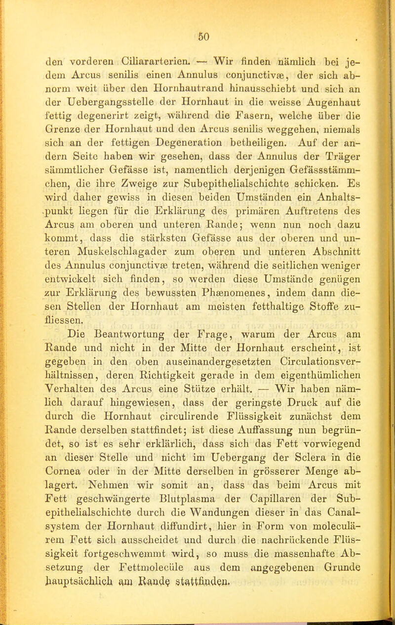 60 den vorderen Ciliararterien. — Wir finden nämlich bei je- dem Arcus senilis einen Annulus conjunctivae, der sich ab- norm weit über den Hornhautrand hinausschiebt und sich an der Uebergangsstelle der Hornhaut in die weisse Augenhaut fettig degenerirt zeigt, wälirend die Fasern, welche über die Grenze der Hornhaut und den Arcus senilis weggehen, niemals sich an der fettigen Degeneration betheiligen. Auf der an- dern Seite haben wir gesehen, dass der Annulus der Träger sämmtlicher Gefässe ist, namentlich derjenigen Gefässstämm- chen, die ihre Zweige zur Subepithelialschichte schicken. Es wird daher gewiss in diesen beiden Umständen ein Anhalts- .punkt liegen für die Erklärung des primären Auftretens des Arcus am oberen und unteren Rande; wenn nun noch dazu kommt, dass die stärksten Gefässe aus der oberen und un- teren Muskelschlagader zum oberen und unteren Abschnitt des Annulus conjunctivae treten, während die seitlichen weniger entwickelt sich finden, so werden diese Umstände genügen zur Erklärung des bewussten Phaenomenes, indem dann die- sen Stellen der Hornhaut am meisten fetthaltige Stoffe zu- fliessen. Die Beantwortung der Frage, warum der Arcus am Rande und nicht in der Mitte der Hornhaut erscheint, ist gegeben in den oben auseinandergesetzten Circulationsver- liältnissen, deren Richtigkeit gerade in dem eigenthümlichen Verhalten des Arcus eine Stütze erhält. — Wir haben näm- lich darauf liingewiesen, dass der geringste Druck auf die durch die Hornhaut circulirende Flüssigkeit zunächst dem Rande derselben stattfindet; ist diese Auffassung nun begrün- det, so ist es sehr erklärlich, dass sich das Fett vorwiegend an dieser Stelle und nicht im Uebergang der Sclera in die Cornea oder in der Mitte derselben in grösserer Menge ab- lagert. Nehmen wir somit an, dass das beim Arcus mit Fett geschwängerte Blutplasma der Capillaren der Sub- epithelialschichte durch die Wandungen dieser in das Canal- system der Hornhaut diffundirt, hier in Form von moleculä- rem Fett sich ausscheidet und durch die nachrückende Flüs- sigkeit fortgeschwemmt wird, so muss die massenhafte Ab- setzung der Fettmolecüle aus dem angegebenen Grunde hauptsächlich am R(tnd? stJvttfifl.dQii.