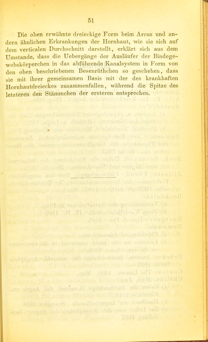 Die oben erwiihnte dreieckige Form beim Arcus und Jin- dern ähnlichen Erkrankungen der Hornhaut, wie sie sich auf dem verticalen Durchschnitt darstellt, erklärt sich aus dem Umstände, dass die Uebergängc der Ausläufer der Bindege- wcbskörperchen in das abführende Kanalsystem in Form von den oben beschriebenen Besenrüthehen so geschehen, dass sie mit ihrer gemeinsamen Basis mit der des krankhaften Hornhautdreieckes zusammenfallen, während die Spitze des letzteren den Stämmchen der ersteren entsprechen. iiifUxii