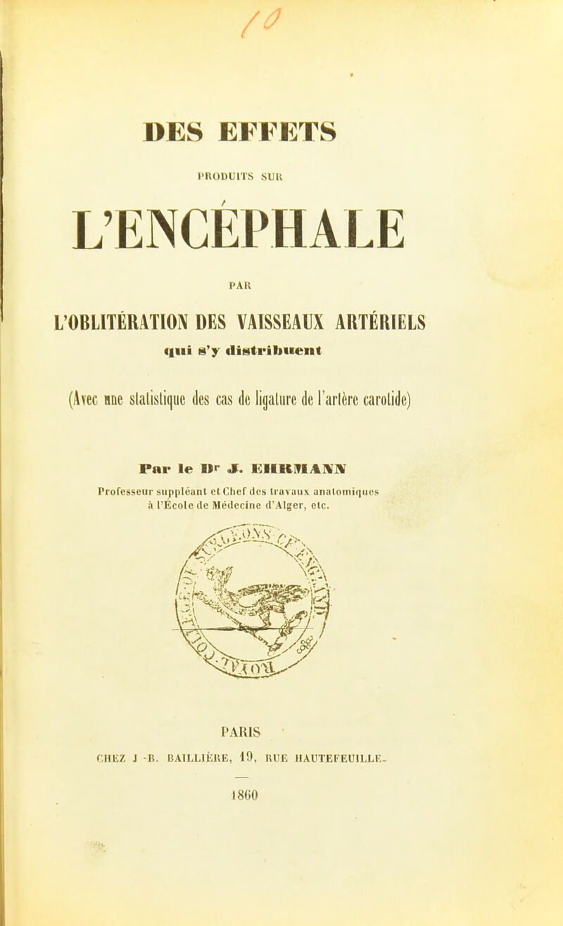 DES EFFETS I'RODUITS SUK L'ENCEPHALE PAK L'OBLITERATIOIV DES VAISSEAUX ARTERIELS 8'y «listribiieiit (Ävec iiiic slalisli(|iic des cas de ligaliire de Farlferc carolide) Par le »r J. EHRITIAIVX Professeiir suppleunt et Chef des travaux anatomiques ä l'Ecolcde Medecine d'Alger, elc. PARIS CHliZ J -B. BAILLliiUE, 19, RUE HAUTEFEUlLLlw 1860