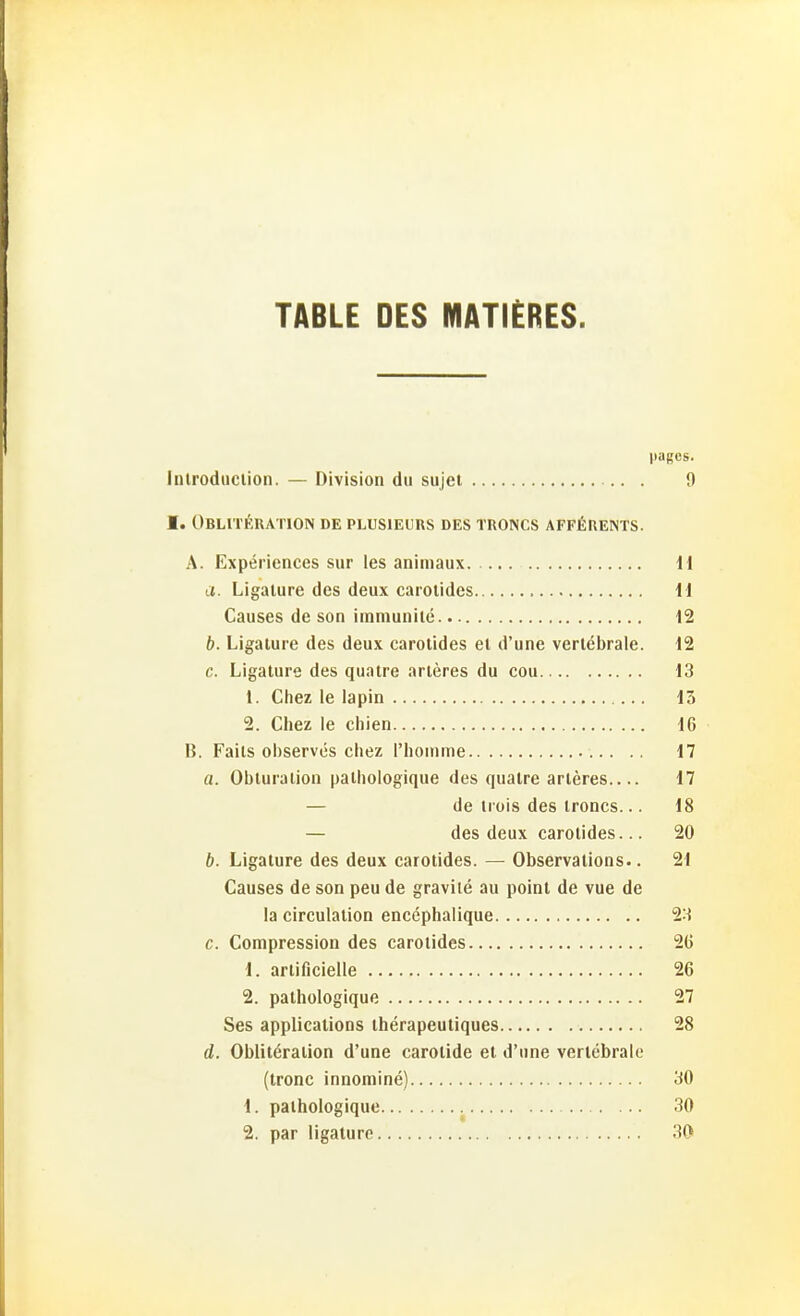 TABLE DES MATlERES. paffes. inlroduclion. — Division du sujel 9 I. OBLITÄRATION de PLUSIEURS DES TRONCS AFFßREINTS. A. Experiences sur les animaux 11 a. Ligalure des deux carolides ^l Causes de son iinniunilc 12 b. Ligature des deux carotides el d'une verlebrale. 12 c. Ligature des qualre arleres du cou 13 1. Chez le lapin 13 2. Chez le chien 16 B. Fails oi)serves cliez riiomme 17 a. Obluralion palhologique des qualre arleres 17 — de trois des ironcs... 18 — des deux carolides... 20 b. Ligature des deux carolides. — Observalions.. 21 Causes de son peu de gravile au poinl de vue de la circulation encephalique 23 c. Compression des carolides 26 1. arlificielle 26 2. palhologique 27 Ses applications iherapeuliques 28 d. Obiileraiion d'une carolide et d'une verlebrale (Ironc innomine) 30 1. palhologique 30 2. par ligature 30