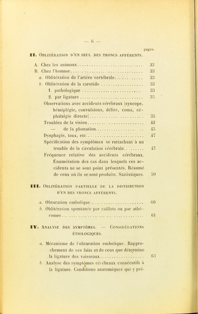 pagcs. II. Obi.iteiution d'un seul des troncs afferents. A. Chcz les aniinaux 33 B. Chez l'homine 33 a. Obliieralioii de l'artere verlebrale 33 Oblileiaiion de la carotide 33 1. palhologique 33 2. par ligalure 35 Observalions avec accidenls cerebraux (syHCOpe, heiniplegie, convulsioris, delire, coma, ce- phalalgie direcle) 35 Troubles de la vision 42 — de la pbonalion 45 Dysphagie, loux, elc 47 Spccificalion des syinptömes se raliachant ä un irouble de la circulalion cerebrale 47 Frequence relative des accidenls cerebraux. Enumeration des cas dans lesquels ces ac- cidents ne se sont point presentes. Resume de ceux oü ils sesont produils. Staiistiques. 50 III. ObLITERATION partielle de LA DISTRIBUTION d'un des troncs afferents. a. Obturalion embolique 60 b. Obliteralion spontancc par caillots ou par alhc- romes 61 ■ V. Analyse des symptömes. — Consideuations etiologiqces. a. Mecanisme de l'obluration embolique. Rappro- chemenl de ces faits et de ceux que delermine la ligalure des vaisseaux 63 b. Analyse des symptömes ceiebraux consecutifs ä la ligature. Conditions analomiques qui y pre-