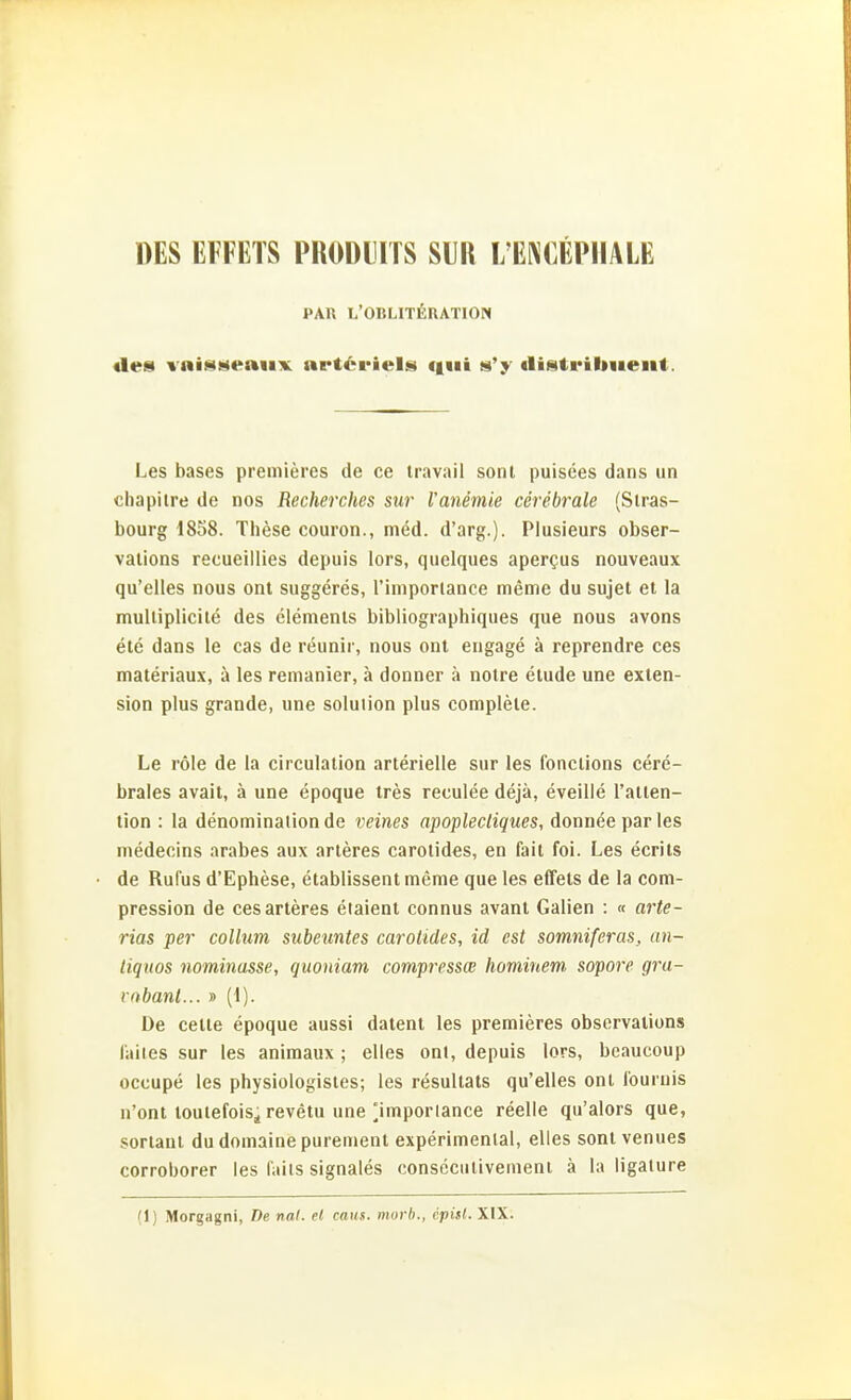 »ES EFFETS PRODIITS SllR I/ENOEPIIALE PAn L'OBLITEHATION «les vni««M«aiiK nE*t6i-iels «lui s'y tliiatriliiieiit. Les bases premieres de ce travail sont puisees dans un cliapiire de nos Recherches sur Vanemie cerebrale (Stras- bourg 1858. These couron., med. d'arg.). Plusieurs obser- vaiions recueillies depuis lors, quelques apergus nouveaux qu'elles nous ont suggeres, l'iinporlance meme du sujet et la multiplicite des Clements bibliographiques que nous avons ete dans le cas de reunir, nous ont engage ä reprendre ces materiaux, ä les remanier, ä donner ä notre etude une exten- sion plus grande, une Solution plus complete. Le role de la cireulation arterielle sur les fonetions cere- brales avait, ä une epoque tres reculee dejä, eveille l'atten- tion : la denominationde veines apoplecliques, donnee par les medeoins arabes aux arteres carotides, en fait foi. Les ecrits de Rufus d'Ephese, etablissentmeme que les effets de la com- pression de ces arteres etaieni connus avant Galien : « arte- riös per Collum subeuntes carotides, id est somniferas, an- tiquos nominasse, quoniam compressce homiuem sopore gru- vobant... » (1). De cette epoque aussi datent les premieres obscrvalions laiies sur les animaux ; elles onl, depuis lors, beaucoup occupe les physiologistes; les resultats qu'elles ont l'ournis n'ont loutefois^ revetu une Mmporlance reelle qu'alors que, sorlant du domaine purement experimenlal, elles sont venues corroborer les faiis signales conscciitivenieni ä la ligature