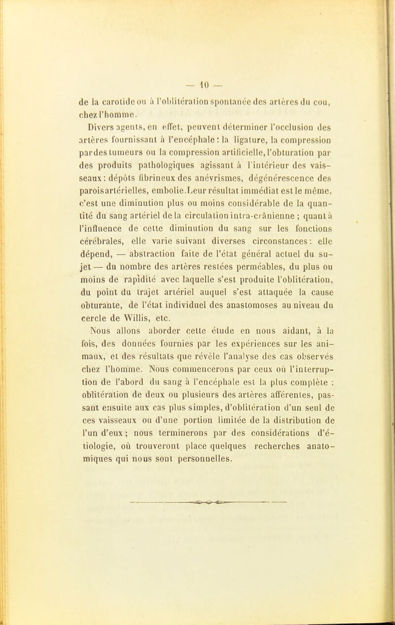 — lü- de la carolidcou ;\ rohlileralionsponlaneedes arlercsdu cou, chezThomme. Divers ügeiits, cti clTet, pcuveni delerininer l'occlusion des arleres fournissanl ä l'encephale: la ligalure, la compression pardesluineurs ou la compression arlificielle.robturation par des produils palhologiques agissant ä l'inlerieur des vais- seaux:depöts fibrineuxdes anevrismes, degcnerescence des paroisarlerielles, embolie.Leur resullat immediat est le meme, c'est une diminution plus ou moins considerable de la quan- tite du sang arteriel dela circulation intra-cr änienne ; quanlä l'influence de cetle diminution du sang sur les fonctions cerebrales, eile varie suivanl diverses circonstances: eile depend, — abslraclion falle de l'elat general actuel du su- jet — du nombre des arteres reslees permeables, du plus ou moins de rapidite avec laquelle s'est produile robliteralion, du point du trajet arteriel auquel s'est allaquee la cause obturante, de l'etat individuel des anaslomoses au niveau du cercle de Willis, etc. Nous allons aborder celte etude en nous aidant, ä la fois, des donnees fournies par les experiences sur les ani- maux, et des resultats que revele l'analyse des cas observes chez l'bomme. Nous comuieucerons par ceux oü 1'Interrup- tion de l'abord du sang ä l'encephale est la plus complete : obliteration de deux ou plusieurs des arteres afferenies, pas- sant ensuite aux cas plus simples, d'obliteration d'un seul de ces vaisseaux ou d'une portion limitee de la distribution de Tun d'eux; nous lerminerons par des consideralions d'e- liologie, oü trouveronl place quelques recherches analo- miques qui nous sonl personuelles.