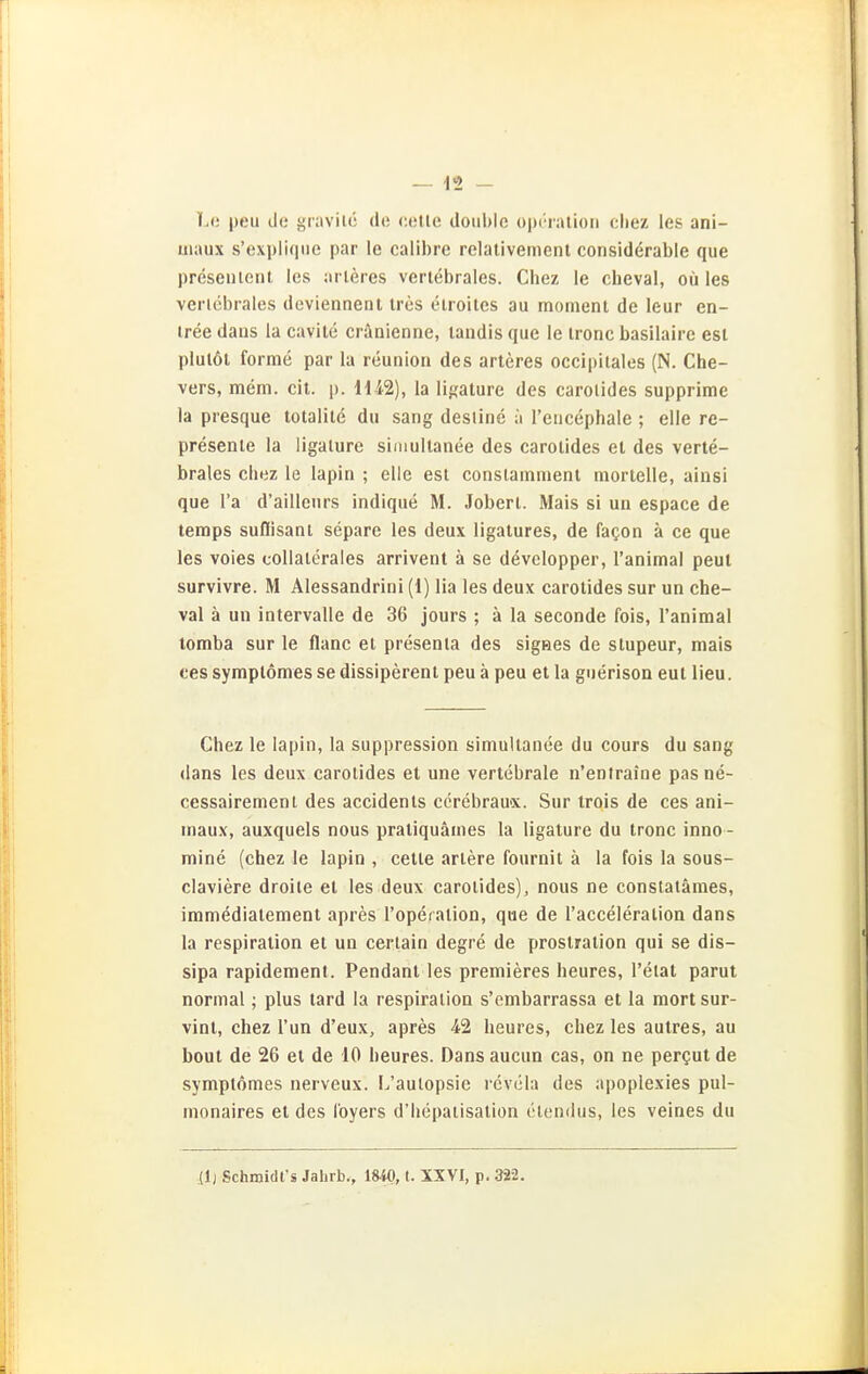 Le peu (Jo i;i;ivil(^ (lo colle doiil)lc oiirralion cliez les ani- uiaux s'expiiqiie par le calibre relalivemenl considerable que preseiileiit les al leres vertebrales. Cbez le cheval, oü les veriebrales deviennent tres etroites au moment de leur en- iree daus la cavile cränienne, landls que le ironc basilaire est plulöl forme par la reunion des arteres occipilales (N. Che- vers, mem. eil. p. Hi2), la li}?ature des carolides supprime la presque totalile du sang destine a reiicephale ; eile re- presenie la ligalure simullanee des carolides et des verte- brales chez le lapin ; eile esl conslammeni tnorielle, ainsi que l'a d'ailleurs indique M. Joberl. Mais si ua espace de temps suflisanl separe les deux ligalures, de fagon ä ce que les voies collalerales arrivent ä se dövelopper, Tanimal peul survivre. M Alessandrini (1) lia les deux carolides sur un che- val ä un intervalle de 36 jours ; ä la seconde fois, I'animal tomba sur le flaue el presenla des sigaes de slupeur, mais ces syraplömes se dissiperenl peu ä peu et la guerisoa eul lieu. Chez le lapin, la suppression simullanee du cours du sang (lans les deux carolides et une vertebrale n'entraine pasne- cessairemenl des accidenls ccrebrau«. Sur trois de ces ani- maux, auxquels nous praliquämes la ligature du tronc inno - mine (chez le lapin , celle arlere fournit ä la fois la sous- claviere droite et les deux carolides), nous ne constatämes, immedialemeni apres l'opeialion, que de Tacceleralion dans la respiration et un cerlain degre de prostration qui se dis- sipa rapidement. Pendant les premieres heures, l'elat parut normal; plus tard la respiralion s'ombarrassa et la mortsur- vint, chez Tun d'eux, apres -42 heures, chez les autres, au beut de 26 et de 10 heures. Dansaucun cas, on ne pergut de symplomes nerveux. L'aulopsie rcvöla des apoplexies pul- monaires et des l'oyers d'hepaiisation elendus, les veines du (I) Schmidt'« Jahrb., 1840, t. XXVI, p. 322.