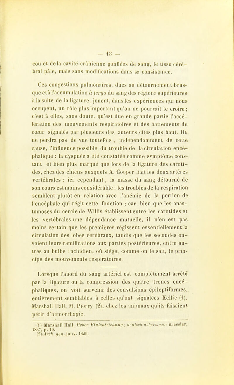 cou el clela cavite crüniennc gonllees de sang, le tissu cere- bral päle, inais saus iiiodificalioiis daris sa consislnnce. Ces congestions pulnionaires, dues au detourneineiil brus- que elä raccuinulalion ä tcrgo du sang des regionr. supcrieures älasuite de laligaturc, joueni, dans les expcriences qui nous occupent, un röle plus imporlanl qu'on no pourrait le croire; c'est ä elles, sans douie. qu'esl due en grande pariie l'acce- leralion des niouvemenls respiraloires et des ballements du coeur signales par plusieurs des auleurs cites plus haut. On ne perdra pas de vue louielbis , independamnienl de celle cause, l'influence possible du Irouble de lacirculation ence- phalique : la dyspnee a ete consiatee comme syniplöine cons- lant et bien plus marque que lors de la ligalure des caroti- des, chez des chiens auxquels A. Cooper liail les deux arteres vertebrales ; ici cependant, la niasse du sang delourne de son cours est inoins considerable : les troubles de la respiralion semblent plutöt en relatiou avec l'anemie de la porlion de l'encephale qui regit cette fonclion ; car, bien que les anas- tomoses du cerclede Willis etablissentenlre les oarolideset les vertebrales une dependance mutuelle, il n'en est pas inoins certain que les premieres regissent esseniieliement la circulation des lobes cerebraux, landis que les secondes en- voient leurs ramificaiions aux parlies poslerieures, enlre au- tres au bulbe rachidien, oü siege, comnie on le sail, le prin- cipe des mouvements respiratoires. Lorsque l'abord du sang arleriel est completenient arrete par la ligature ou la coinpression des quatre troncs ence- phaliques, on voit survenir des convulsions epilepliformes. entierement semblables ä Celles qu'ont signalees Kellie (1), Marshall Hall, M. Piorry (2), chez les animaux qu'ils faisaient perir d'hemorrhagie. fll Marsliall Hall, Ueber Btulcnizichuvi]; (kuiach iielicrs. rtjit Bi essiler, 183T, p. 10.