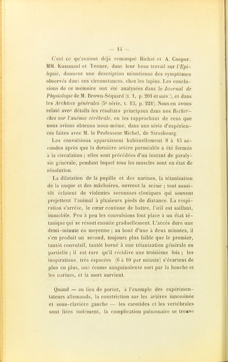 _ - C'est ec qu'avaieiil ilc-jä reinaique Biclial el A. Cooper. MM. Kussmaul ei Teiiner, dans leur beau iravail sur ['Epi- lepsie, doiineul une dcscriptioii minulieuse des syniptömes observes dans ces circonslances, cln;z les lapins. Les conclu- sions de ce memoire out ele analysees dans le Journal de Physiologie de U. Brown-Söquard (t. 1, p.201 etsuiv.),el dans les Archives generales (5« seiie, i. i3, p. 22i). Nousen avons relaie avec deiails ies rcsulials principaux dans nos Uecher- ches Sur l'anemie cerebrale, en les rapprocliani de ceux que nous avions oblenus nous-mcme, dans une Serie d'experien- ces faites avec M. le Professeur Michel, de Strasbourg. Les convulsions apparaissenl habiluellement 8 ä 15 se- condes apres que la derniere artere permeable a etc fermee ä la circulation ; elles sont precedees d'un instant de paraly- sie generale, pendant lequel lous les muscles sont en etat de resolution. La dilaiaiion de la pupille et des narines, la telanisation de ia nuque el des mächoires, ouvrent la scene ; toul aussi- löt eclaleni de violentes secousses cloniques qui souvenl projeltent l'animal ä plusieurs pieds de disiance. La respi- ration s'arreie, le coeur conlinue de battre, l'oeil est saillant, immobile. Peu ä peu les convulsions font place ä un etat le- taniquequi se resout ensuite graduellement. L'acces dure une demi-minute en moyenne; au bout d'une ä deux minutes, il s'en produit un second, toujours plus faible que le premier, lantöt convulsif, tantöt borne ä une telanisation generale ou partielle ; il est rare qu'il recidive une troisieme fois ; les inspiralions, ires espacees (6 ä 10 par minute) s'ecarlenl de plus en plus, une ecume sauguinolenle sort par la bouche et les narines, el la mort survient. Quand — au lieu de porler, ä l'exemple des experimen- taleurs alleniands, la conslriction sur les arteres innominee et sous-claviere gauehe — les carotides cl les vertebrales sont Hees isolcmenl, la complicalion pulnionaire se troHre