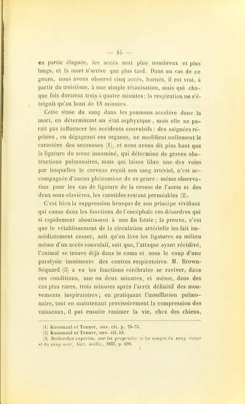 en parlie ölaguüe, los acces sonl plus iioaibreux el plus longs, et la inort n'arrive quo plus lard. Dans un oas de ce genre, noua avons observe cinq accös, bornes, il est vrai, ä parlir du troisieme, ä une simple leiaiiisalion, niais qui cha- que fois duraieiu irols ä qualre miuutes: la respiralion nes'e- leignit qu'au boul de 18 minulcs. Celle stase du sang dans les poumons accelere donc la inort, en deierniinant un etat aspbyxique , mnis eile ne pa- rait pas iiilluencer les accidenls couvulsils: des saigneesre- pelees, en degageaiil ces organes^ ne niodifienl nuUement le caraclere des seeousses (1), et nous avons dii plus baut que la ligalure du ironc innomine, qui detei mine de graves obs- iruciions pulnionaires, mais qui laisse libre une des voies par lesquelles le cerveau regoit son sang arleriel, n'esl ac- conipaguce d'aucun pbcnonienc de ce genre : nicnie Observa- tion pour les cas de ligalure de la Crosse de l'aorte et des deux sous-clavieres, les carolides resiant permeables (2). C'est bienla suppression brusquede son principe vivifiant qui cause dans les fonctions de l'encephale ces desordres qui si rapidemenl aboulissent ä une fin fatale; la preuve, c'est que le retablissement de la circulation arterielle les fall im- niediatement cesser, soit qu'on leve les ligatures au milieu menie d'un acces convulsif, soit que, l'attaque ayant rdcidive, l'aniraal se trouve dejä dans le coma et sous le coup d'une paralysie imniinentü des centres respiratoires. M. Brown- Sequard (3) a vu les fonctions cerebrales se raviver, dans ces conditions, une ou deux minuteSj et meme, dans des cas plus rares, trois niinutes apres l'arret defmitif des mou- vements inspiraloires; en pratiquant l'insufllalion pulmo- naire, toul en maintenant provisoirement la compression des vaisseaux, il put ensuite ranimer la vie, chez des chiens, (1) Kussmaul et Tenner, ouv. cit. p. 70-74. (2) Kussmaul el Tenner, ouv. cit. id. (3) lieclicrches experim. sur les pruprictcs ci les usayen du tan;/ rouijc el du snnij noir, Gaz. midie, 1857, p. 690.