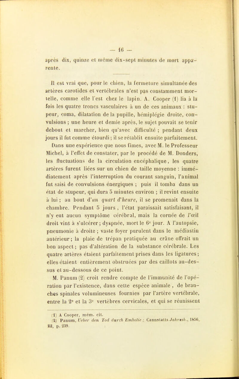 apres dix, quinze ei inline dix-sept minutes de rnort appa- renle. II est vrai que, pour le chien, la i'ermeture simultanee des arteres carolides et verlebrales n'est pas constammenl mor- lelle, comme eile Test chez le lapin. A. Cooper (i) lia ä la fois les qualre troncs vasculairos ä un de ces animaux : slu- peur, coma, dilaiation de la pupille, hemiplcgie droile, con- vulsions ; une heure et demie apres, le sujel pouvait se tenir debout et marcher, bien qu'avec dilTiculle ; pendant deux jours il fut comme elourdi; 11 se reiablit ensuile parfaitement. Dans une experience que nous fimes, avec M. le Professeur Michel, ä l'effet de conslaler, par le procede de M. Donders, les flucluations de la circulation encephalique, les quatre arteres furent Hees sur un chien de laille moyenne : imme- diateraent apres Tinlerruption du courant sanguin, I'animal fut saisi de convulsions energiques ; puis il tomba dans un etat de slupeur, qui dura 5 minutes environ ; ilrevint ensuite ä lui; au bout d'un quart d'heure, il se promenaii dans la chambre. Fondant 5 jours , l'etat paraissait salisfaisant, il n'y eut aucun symplöme cerebral, mais la cornee de l'oeil droit vint ä s'ulcerer; dyspnee, raortle 6« jour. A l'aulopsie, Pneumonie ä droile ; vaste foyer purulent dans le mediastin anterieur; la plaie de trepan pratiquee au eräne offrait un bon aspect; pas d'alteration de la substance cerebrale. Les quatre arteres etaient parfaitement prises dans les ligalures; ellesetaient entiereraenl obslruees par des caillots au-des- sus et au-dessous de ce point. M. Panum (2) croit rendre compte de l'immunite de l'ope- ration par l'existence, dans cette espece animale , de bran- ches spinales volumineuses fournies par Tariere verlebrale, enlre la 2 et la 3'= vertebres cervicales, et qui se reunissent (1) A Cooper, mcm. eil. (2j Panum, Ueber den Tod durch Embolie ; Cannslatts Ja/ir(s6., 1856, lU, p.2.19.