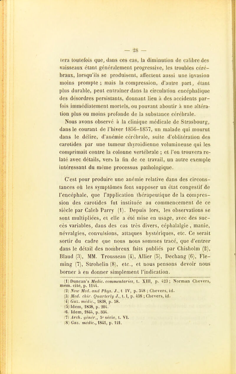 lera loutefois que^ dans ces cas, la diminulion de calibre des vaisseaux elanl gcneralement progressive, les iroubles cere- braux, lorsqu'ils se produisenl, afl'ecleiil aussi une iovasion moins prompte ; mais la compression, d'aulre part^ elani plus durable, peut cnlrainer dans la circulation encephalifiue des desordres persislanls, donnant lieu ä des accidents par- fois imrnedialemcnl morlels, ou pouvant aboutir ä une allera- tion plus ou moins profonde de la subsiance cerebrale. Nous avons observe ä la clinique medicalc de Strasbourg, dansle couranl de l'hiver 1850-1857, un malade qui mourut dans le delire, d'anemie cerebrale, suite d'oblileralion des carolides par une tumeur ihyroidienne volumineuse qui les comprimait contre la colonne verlebrale ; et l'on trouvera re- late avec details, vers la fin de ce travail, un autre exemple interessant du raeme processus palhologique. C'esl pour produire une anemie relative dans des circons- tances oü les syraptöraes font supposer un etat congestif de l'encephale, que l'application iherapeuiique de la compres- sion des carotides tut inslituee au commencement de ce siecle par Caleb Parry (1). Depuis lors, les observations se sont multipliees, et eile a ete mise en usage, avec des suc- ces variables, dans des cas tres divers, cephalalgie, manie, nevralgies, convulsions, attaques hysleriques, etc. Ce serait sortir du cadre que nous nous somnies trace, que d'entrer dans le detail des nombreux faits publies par Chisholm (2), Bland (3), MM. Trousseau (4), Allier (5), Dechang (6), Fle- ming (7), Strohelin (8), etc., et nous pensons devoir nous borner ä en donner simplement I'indication. (1) Duncan's Medic. commenlaries, t. XIII, p. 423 ; Norman Chevers, mem. cite, p. 1144. (2) New Med. and Phys. J.. 1 IV, p. 348 ; Chevers, id. (3) Med. chir. Quarterly J., 1.1, p. 498 ; Chevers, id. Ii) Gaz. medic, 1838, p. 58. (Sjldem, 1838, p. 204. f6,. Idem, 1844, p. 394. (7) Arch. yener., 5'^serie, l. VI. fS) Gaz. medic., 1841, p. 121.