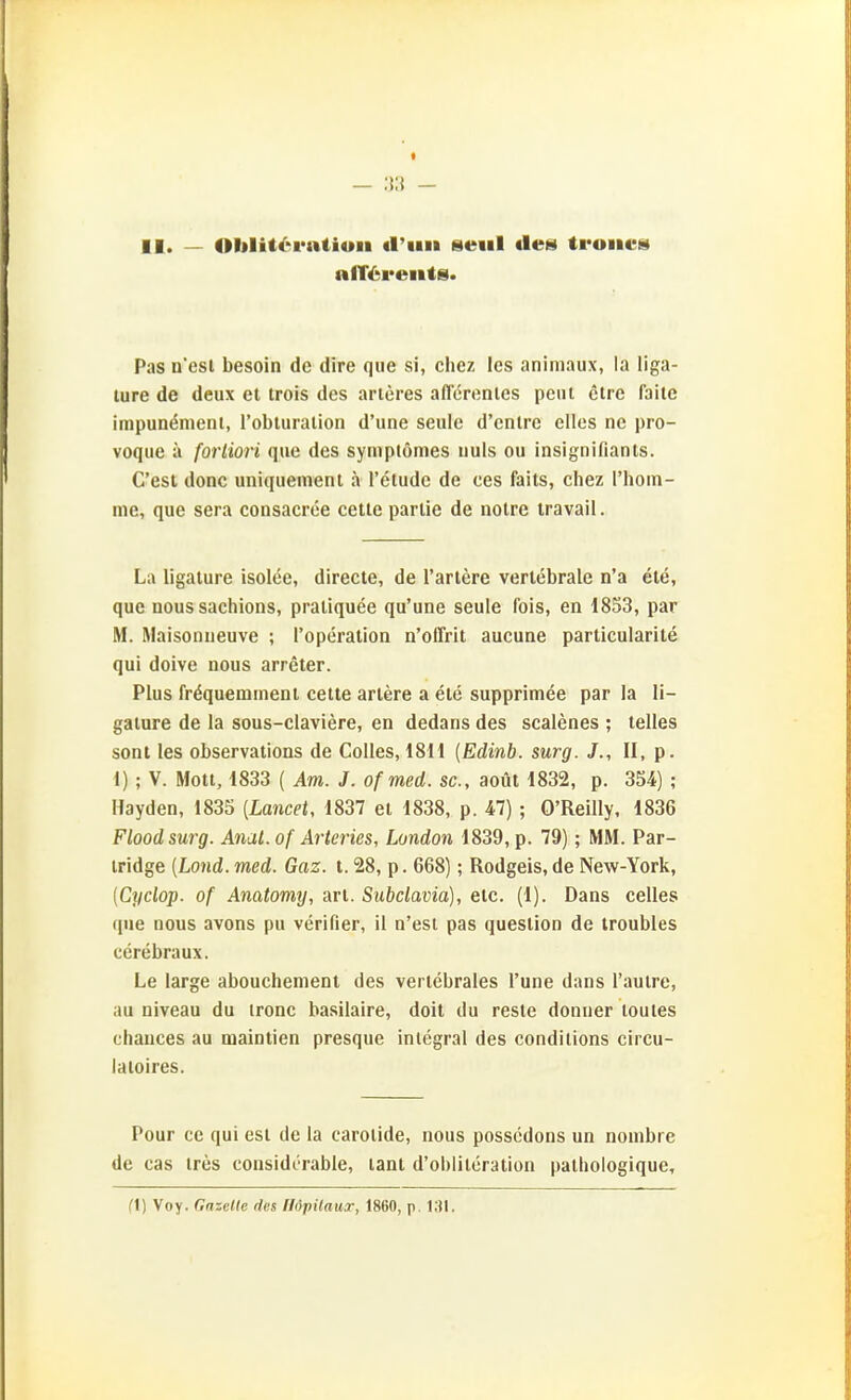 II. — Oblit6ratiun «l'iiii seiil des troiics Pas n'esl besoin de dire que si, chez les animaux, la liga- lure de deux et trois des arteres aflerenles peni clre faile irapun^nieni, Tobturalion d'une seule d'cntre elles ne pro- voque ä fortiori que des symptömes iiuls ou insignifiants. C'est donc uniqueinent ä l'etudc de ces faits, chez riioin- me, que sera consacrce celle parlie de nolre iravail. La ligalure isolee, directe, de Tariere verlebrale n'a ele, que nous sachions, praliquee qu'une seule fois, en 1853, par M. Maisoniieuve ; l'operation n'offrit aucuae particularite qui doive nous arreter. Plus fr^queminent cette artere a ele supprimee par la li- galure de la sous-claviere, en dedans des scalenes ; telles sont les observations de Colles, 1811 {Edinb. surg. J., II, p. 1) ; V. Moll, 1833 ( Am. J. of med. sc, aoül 1832, p. 354) ; Hayden, 1835 (Lancet, 1837 el 1838, p. 47); O'Reilly, 1836 Floodsurg. Anal, of Arteries, London 1839, p. 79); MM. Par- iridge {Land. med. Gaz. t. 28, p. 668); Rodgeis, de New-York, (Cyclop. of Anatomy, an. Subclavia), elc. (1). Dans Celles que nous avons pu verifier, il n'est pas queslion de troubles cerebraux. Le large abouchenienl des verlebrales l'une dans l'aulre, au niveau du ironc basilaire, doit du resle donuer loules chances au mainlien presque inlegral des condilions circu- laioires. Pour cc qui esl de la carolide, nous possedons un nombre de cas ires considcrable, lant d'oblitcralion palbologique. fl) Voy. Gazelte des flöpilaur, 1860, p. 131.