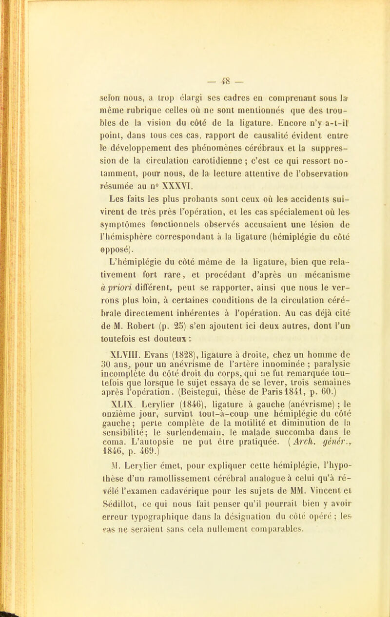 seFon nous, a irop elargi ses cadres en comprenaiit sous I» mcme rubriquc Celles oü ne sont menlioniies que des irou- bles de la vision du cöt6 de la ligature. Encore n'y a-l-il point, dans tous ces cas, rapport de causalile evident cntre le dcveloppement des phenomenes cerebraux et la suppres- sion de la clrculalion carolidienne ; c'est ce qui ressort no- lainmenl, pour nous, de la lecture atlenlive de l'observation resumee au n» XXXVI. Les faits les plus probanls sont ceux oü Ics accidenls sui- virent de tres pres roperaiion, et les cas specialement oü les- symplömes fonctionnels observes accusaient une lesion de riiemisphere correspondant ä la ligature (liemiplegie du cöte oppose). L'liemiplegie du cöte meme de la ligature, bien que rela - tivement fort rare, et procedant d'apres un mecanisme ä priori different, peul se rapporter, ainsi que nous le ver- rons plus loin, ä certaines condilions de la ciiculalion cere- brale direciemenl inherenles ä l'operaiion. Au cas dejä eile de M. Robert (p. 25) s'en ajoutenl ici deux autres, dont l'ua loutefois est douteux: XLVIII. Evans (1828), ligature ä droile, chez un homme de 30 anSj pour un anevrisme de Tariere innominee ; paralysic incomplcte du cole droit du corps, qui :ie fut remarquee tou- tefois que lorsque le sujet essaya de se lever, trois semaiues apres l'operation. (Beistegui, these de Paris IS-il, p. 60.) XLIX Lerylier (1846), ligature ä gauclie (anevrisme); le onzieme jour, survint tout-ä-coup une hemiplegie du cole gauche; perle complele de la molilite et diminution de la sensibilile; le surlendemain, ie malade succomba dans le coma. L'auiopsie ne put elre praliquee. (Arch. gener., 1846, p. -169.) AI. Lerylier emet, pour cxpliquer cette hemiplegie, Thypo- these d'un ramollissemenl cerebral analogue ä celui qu'ä re- velc l'examen cadaverique pour les sujels de MM. Vincent et Sedillol, ce qui nous iail penser qu'il pourrait bien y avoir erreur typographique dans la designalion du cotc operc; les- «as ne seraient sans cela nullenienl (.oniparablcs.